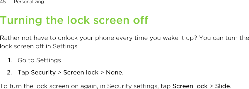 Turning the lock screen offRather not have to unlock your phone every time you wake it up? You can turn thelock screen off in Settings.1. Go to Settings.2. Tap Security &gt; Screen lock &gt; None.To turn the lock screen on again, in Security settings, tap Screen lock &gt; Slide.45 Personalizing