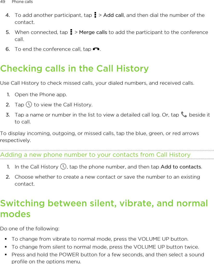 4. To add another participant, tap   &gt; Add call, and then dial the number of thecontact.5. When connected, tap   &gt; Merge calls to add the participant to the conferencecall.6. To end the conference call, tap  .Checking calls in the Call HistoryUse Call History to check missed calls, your dialed numbers, and received calls.1. Open the Phone app.2. Tap   to view the Call History.3. Tap a name or number in the list to view a detailed call log. Or, tap   beside itto call.To display incoming, outgoing, or missed calls, tap the blue, green, or red arrowsrespectively.Adding a new phone number to your contacts from Call History1. In the Call History  , tap the phone number, and then tap Add to contacts.2. Choose whether to create a new contact or save the number to an existingcontact.Switching between silent, vibrate, and normalmodesDo one of the following:§To change from vibrate to normal mode, press the VOLUME UP button.§To change from silent to normal mode, press the VOLUME UP button twice.§Press and hold the POWER button for a few seconds, and then select a soundprofile on the options menu.49 Phone calls