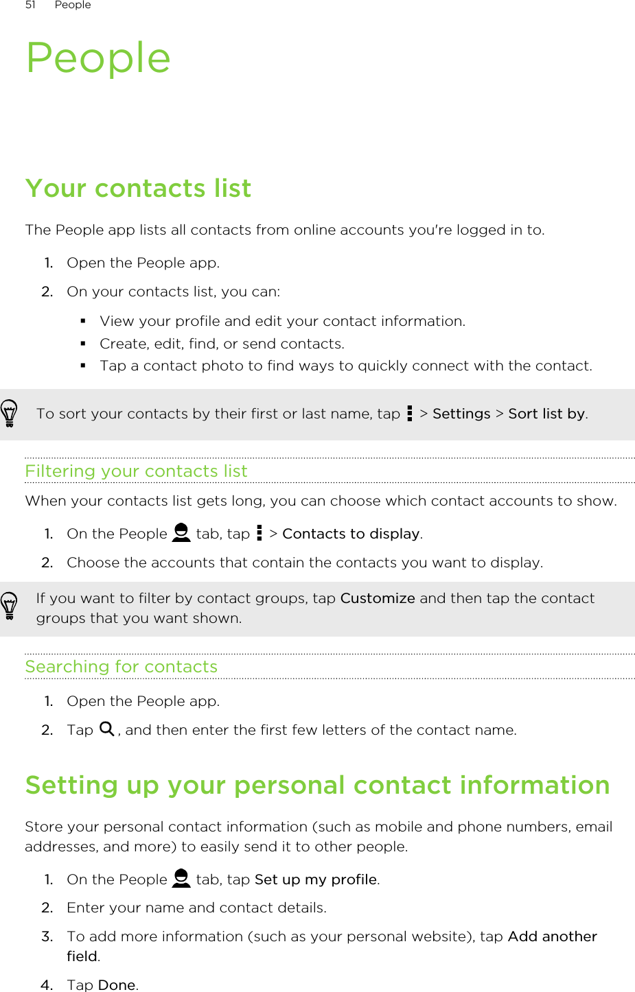 PeopleYour contacts listThe People app lists all contacts from online accounts you&apos;re logged in to.1. Open the People app.2. On your contacts list, you can:§View your profile and edit your contact information.§Create, edit, find, or send contacts.§Tap a contact photo to find ways to quickly connect with the contact.To sort your contacts by their first or last name, tap   &gt; Settings &gt; Sort list by.Filtering your contacts listWhen your contacts list gets long, you can choose which contact accounts to show.1. On the People   tab, tap   &gt; Contacts to display.2. Choose the accounts that contain the contacts you want to display. If you want to filter by contact groups, tap Customize and then tap the contactgroups that you want shown.Searching for contacts1. Open the People app.2. Tap  , and then enter the first few letters of the contact name.Setting up your personal contact informationStore your personal contact information (such as mobile and phone numbers, emailaddresses, and more) to easily send it to other people.1. On the People   tab, tap Set up my profile.2. Enter your name and contact details.3. To add more information (such as your personal website), tap Add anotherfield.4. Tap Done.51 People