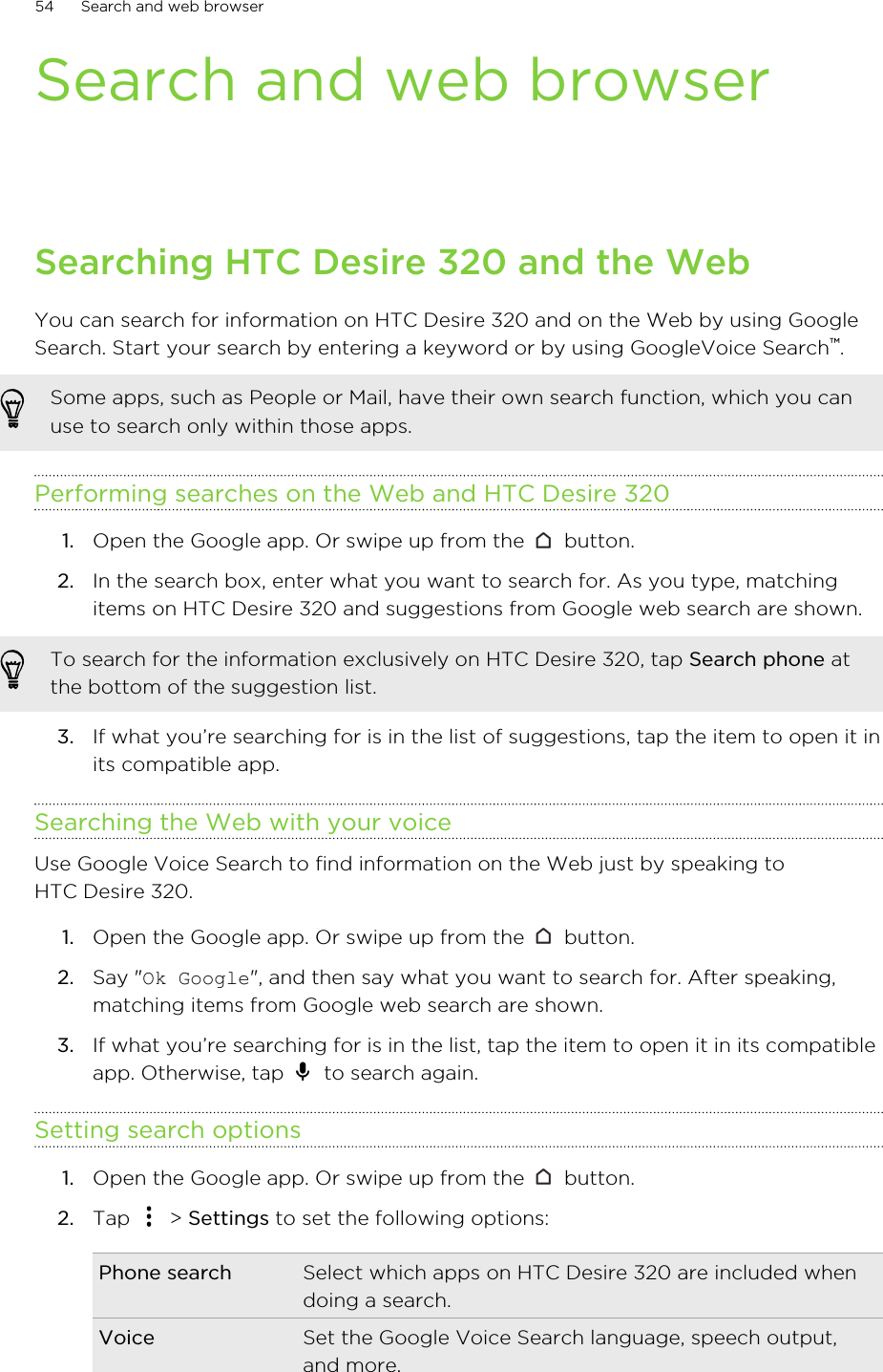 Search and web browserSearching HTC Desire 320 and the WebYou can search for information on HTC Desire 320 and on the Web by using GoogleSearch. Start your search by entering a keyword or by using GoogleVoice Search™.Some apps, such as People or Mail, have their own search function, which you canuse to search only within those apps.Performing searches on the Web and HTC Desire 3201. Open the Google app. Or swipe up from the   button.2. In the search box, enter what you want to search for. As you type, matchingitems on HTC Desire 320 and suggestions from Google web search are shown.To search for the information exclusively on HTC Desire 320, tap Search phone atthe bottom of the suggestion list.3. If what you’re searching for is in the list of suggestions, tap the item to open it inits compatible app.Searching the Web with your voiceUse Google Voice Search to find information on the Web just by speaking toHTC Desire 320.1. Open the Google app. Or swipe up from the   button.2. Say &quot;Ok Google&quot;, and then say what you want to search for. After speaking,matching items from Google web search are shown.3. If what you’re searching for is in the list, tap the item to open it in its compatibleapp. Otherwise, tap   to search again.Setting search options1. Open the Google app. Or swipe up from the   button.2. Tap   &gt; Settings to set the following options:Phone search Select which apps on HTC Desire 320 are included whendoing a search.Voice Set the Google Voice Search language, speech output,and more.54 Search and web browser