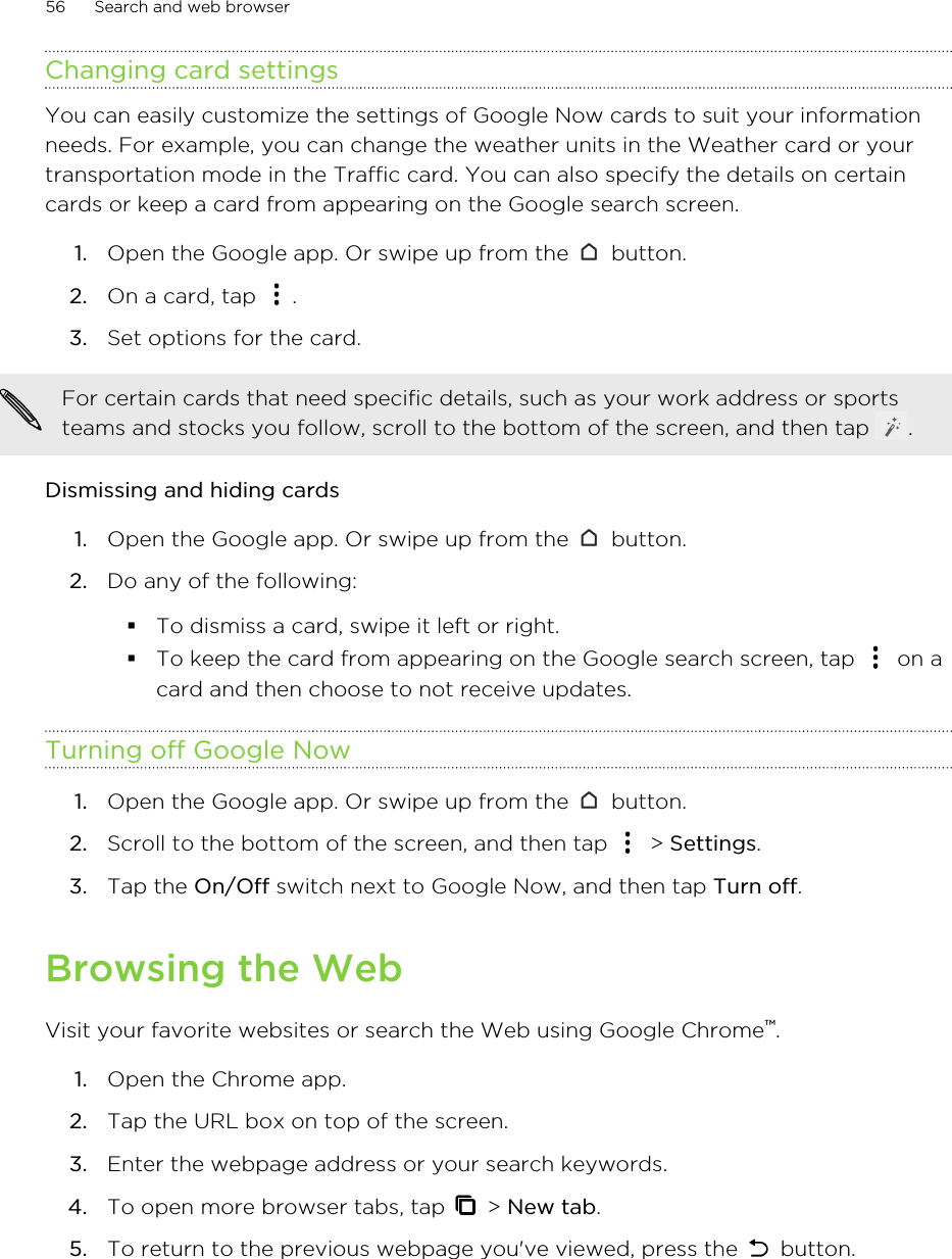 Changing card settingsYou can easily customize the settings of Google Now cards to suit your informationneeds. For example, you can change the weather units in the Weather card or yourtransportation mode in the Traffic card. You can also specify the details on certaincards or keep a card from appearing on the Google search screen.1. Open the Google app. Or swipe up from the   button.2. On a card, tap  .3. Set options for the card.For certain cards that need specific details, such as your work address or sportsteams and stocks you follow, scroll to the bottom of the screen, and then tap  .Dismissing and hiding cards1. Open the Google app. Or swipe up from the   button.2. Do any of the following:§To dismiss a card, swipe it left or right.§To keep the card from appearing on the Google search screen, tap   on acard and then choose to not receive updates.Turning off Google Now1. Open the Google app. Or swipe up from the   button.2. Scroll to the bottom of the screen, and then tap   &gt; Settings.3. Tap the On/Off switch next to Google Now, and then tap Turn off.Browsing the WebVisit your favorite websites or search the Web using Google Chrome™.1. Open the Chrome app.2. Tap the URL box on top of the screen.3. Enter the webpage address or your search keywords.4. To open more browser tabs, tap   &gt; New tab.5. To return to the previous webpage you&apos;ve viewed, press the   button.56 Search and web browser