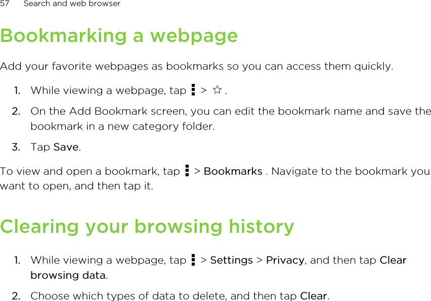 Bookmarking a webpageAdd your favorite webpages as bookmarks so you can access them quickly.1. While viewing a webpage, tap   &gt;  .2. On the Add Bookmark screen, you can edit the bookmark name and save thebookmark in a new category folder.3. Tap Save.To view and open a bookmark, tap   &gt; Bookmarks . Navigate to the bookmark youwant to open, and then tap it.Clearing your browsing history1. While viewing a webpage, tap   &gt; Settings &gt; Privacy, and then tap Clearbrowsing data.2. Choose which types of data to delete, and then tap Clear.57 Search and web browser