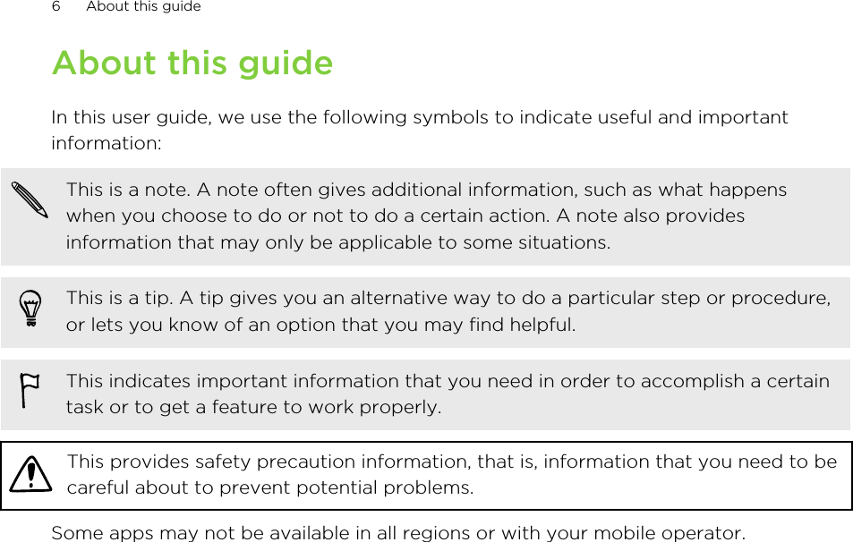 About this guideIn this user guide, we use the following symbols to indicate useful and importantinformation:This is a note. A note often gives additional information, such as what happenswhen you choose to do or not to do a certain action. A note also providesinformation that may only be applicable to some situations.This is a tip. A tip gives you an alternative way to do a particular step or procedure,or lets you know of an option that you may find helpful.This indicates important information that you need in order to accomplish a certaintask or to get a feature to work properly.This provides safety precaution information, that is, information that you need to becareful about to prevent potential problems.Some apps may not be available in all regions or with your mobile operator.6 About this guide