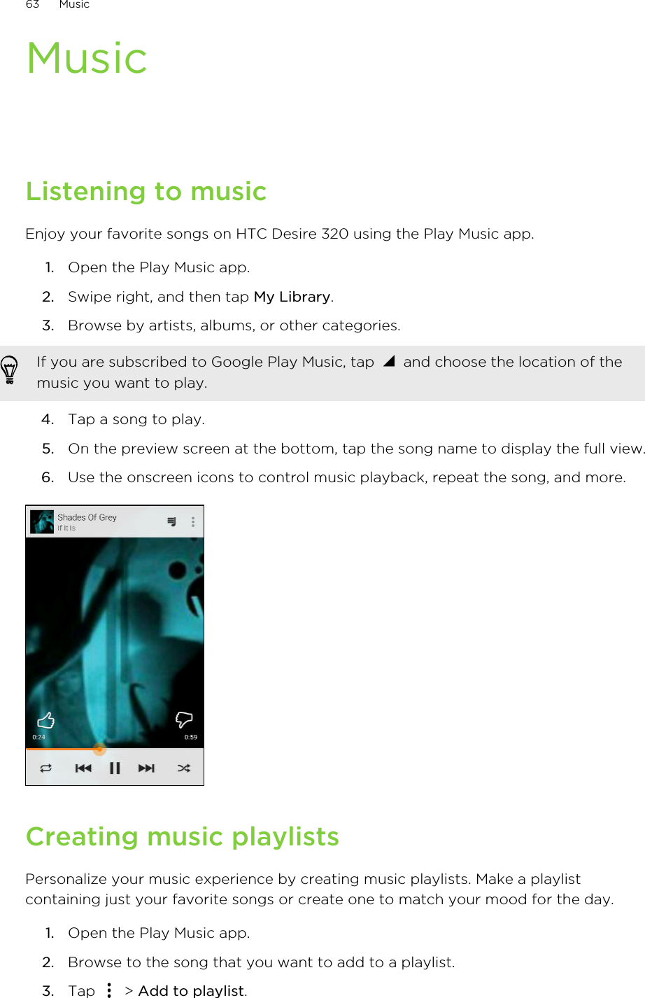 MusicListening to musicEnjoy your favorite songs on HTC Desire 320 using the Play Music app.1. Open the Play Music app.2. Swipe right, and then tap My Library.3. Browse by artists, albums, or other categories. If you are subscribed to Google Play Music, tap   and choose the location of themusic you want to play.4. Tap a song to play.5. On the preview screen at the bottom, tap the song name to display the full view.6. Use the onscreen icons to control music playback, repeat the song, and more.Creating music playlistsPersonalize your music experience by creating music playlists. Make a playlistcontaining just your favorite songs or create one to match your mood for the day.1. Open the Play Music app.2. Browse to the song that you want to add to a playlist.3. Tap   &gt; Add to playlist.63 Music