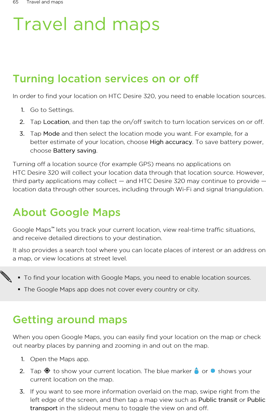 Travel and mapsTurning location services on or offIn order to find your location on HTC Desire 320, you need to enable location sources.1. Go to Settings.2. Tap Location, and then tap the on/off switch to turn location services on or off.3. Tap Mode and then select the location mode you want. For example, for abetter estimate of your location, choose High accuracy. To save battery power,choose Battery saving.Turning off a location source (for example GPS) means no applications onHTC Desire 320 will collect your location data through that location source. However,third party applications may collect — and HTC Desire 320 may continue to provide —location data through other sources, including through Wi-Fi and signal triangulation.About Google MapsGoogle Maps™ lets you track your current location, view real-time traffic situations,and receive detailed directions to your destination.It also provides a search tool where you can locate places of interest or an address ona map, or view locations at street level.§To find your location with Google Maps, you need to enable location sources.§The Google Maps app does not cover every country or city.Getting around mapsWhen you open Google Maps, you can easily find your location on the map or checkout nearby places by panning and zooming in and out on the map.1. Open the Maps app.2. Tap   to show your current location. The blue marker   or   shows yourcurrent location on the map.3. If you want to see more information overlaid on the map, swipe right from theleft edge of the screen, and then tap a map view such as Public transit or Publictransport in the slideout menu to toggle the view on and off.65 Travel and maps