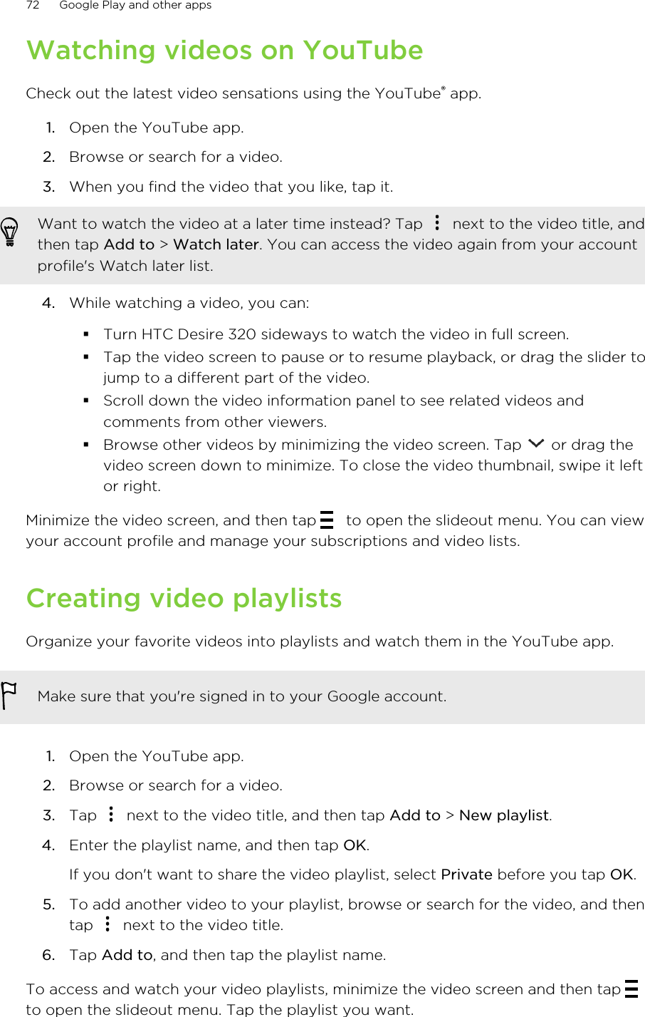 Watching videos on YouTubeCheck out the latest video sensations using the YouTube® app.1. Open the YouTube app.2. Browse or search for a video.3. When you find the video that you like, tap it. Want to watch the video at a later time instead? Tap   next to the video title, andthen tap Add to &gt; Watch later. You can access the video again from your accountprofile&apos;s Watch later list.4. While watching a video, you can:§Turn HTC Desire 320 sideways to watch the video in full screen.§Tap the video screen to pause or to resume playback, or drag the slider tojump to a different part of the video.§Scroll down the video information panel to see related videos andcomments from other viewers.§Browse other videos by minimizing the video screen. Tap   or drag thevideo screen down to minimize. To close the video thumbnail, swipe it leftor right.Minimize the video screen, and then tap   to open the slideout menu. You can viewyour account profile and manage your subscriptions and video lists.Creating video playlistsOrganize your favorite videos into playlists and watch them in the YouTube app.Make sure that you&apos;re signed in to your Google account.1. Open the YouTube app.2. Browse or search for a video.3. Tap   next to the video title, and then tap Add to &gt; New playlist.4. Enter the playlist name, and then tap OK. If you don&apos;t want to share the video playlist, select Private before you tap OK.5. To add another video to your playlist, browse or search for the video, and thentap   next to the video title.6. Tap Add to, and then tap the playlist name.To access and watch your video playlists, minimize the video screen and then tap to open the slideout menu. Tap the playlist you want.72 Google Play and other apps