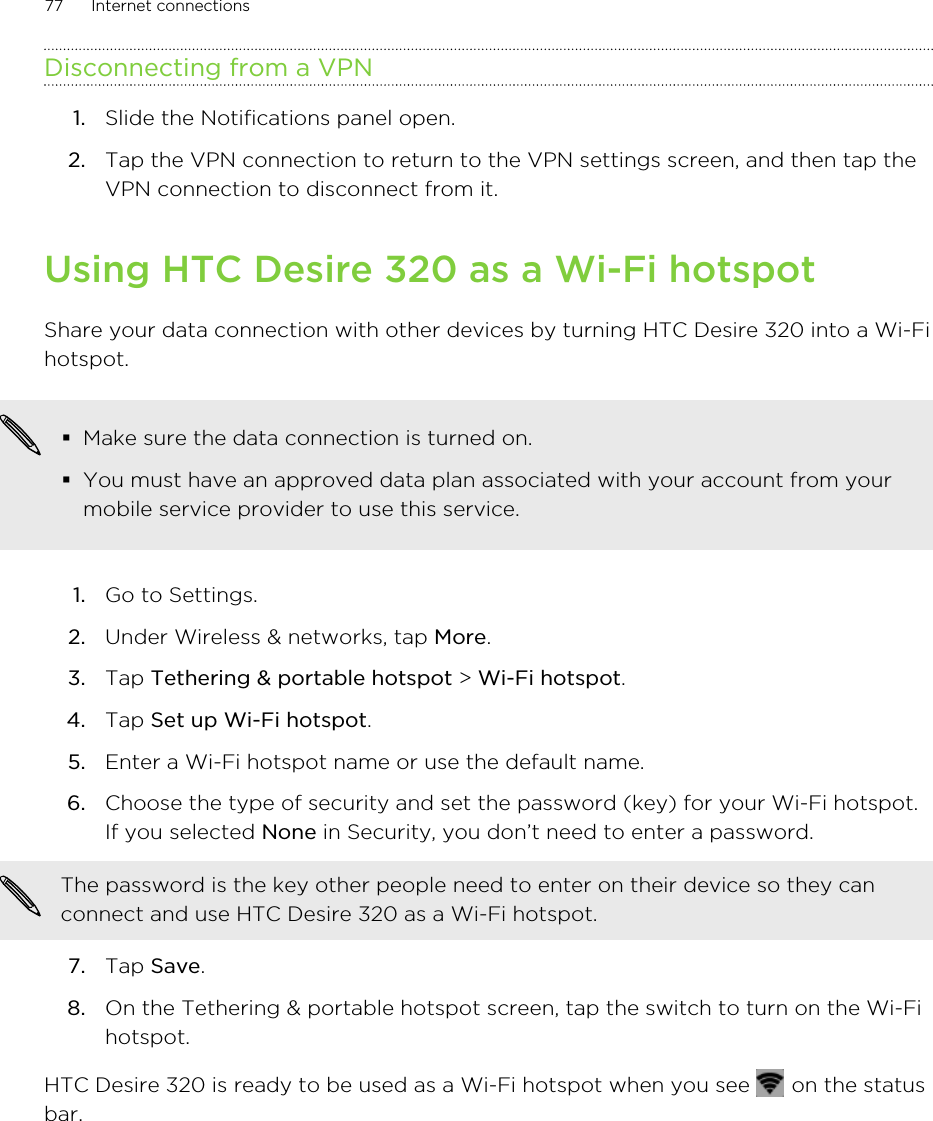 Disconnecting from a VPN1. Slide the Notifications panel open.2. Tap the VPN connection to return to the VPN settings screen, and then tap theVPN connection to disconnect from it.Using HTC Desire 320 as a Wi-Fi hotspotShare your data connection with other devices by turning HTC Desire 320 into a Wi-Fihotspot.§Make sure the data connection is turned on.§You must have an approved data plan associated with your account from yourmobile service provider to use this service.1. Go to Settings.2. Under Wireless &amp; networks, tap More.3. Tap Tethering &amp; portable hotspot &gt; Wi-Fi hotspot.4. Tap Set up Wi-Fi hotspot.5. Enter a Wi-Fi hotspot name or use the default name.6. Choose the type of security and set the password (key) for your Wi-Fi hotspot.If you selected None in Security, you don’t need to enter a password. The password is the key other people need to enter on their device so they canconnect and use HTC Desire 320 as a Wi-Fi hotspot.7. Tap Save.8. On the Tethering &amp; portable hotspot screen, tap the switch to turn on the Wi-Fihotspot.HTC Desire 320 is ready to be used as a Wi-Fi hotspot when you see   on the statusbar.77 Internet connections