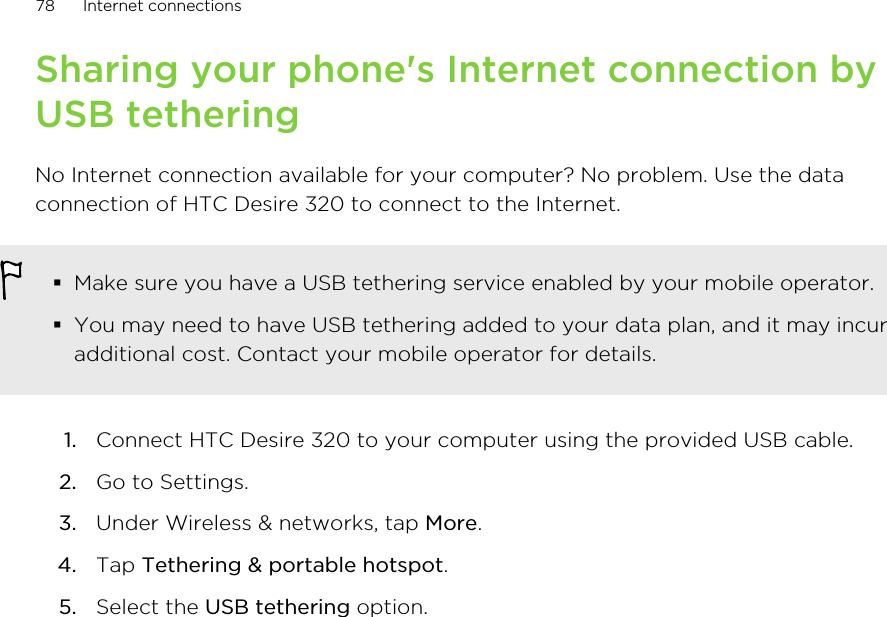 Sharing your phone&apos;s Internet connection byUSB tetheringNo Internet connection available for your computer? No problem. Use the dataconnection of HTC Desire 320 to connect to the Internet.§Make sure you have a USB tethering service enabled by your mobile operator.§You may need to have USB tethering added to your data plan, and it may incuradditional cost. Contact your mobile operator for details.1. Connect HTC Desire 320 to your computer using the provided USB cable.2. Go to Settings.3. Under Wireless &amp; networks, tap More.4. Tap Tethering &amp; portable hotspot.5. Select the USB tethering option.78 Internet connections