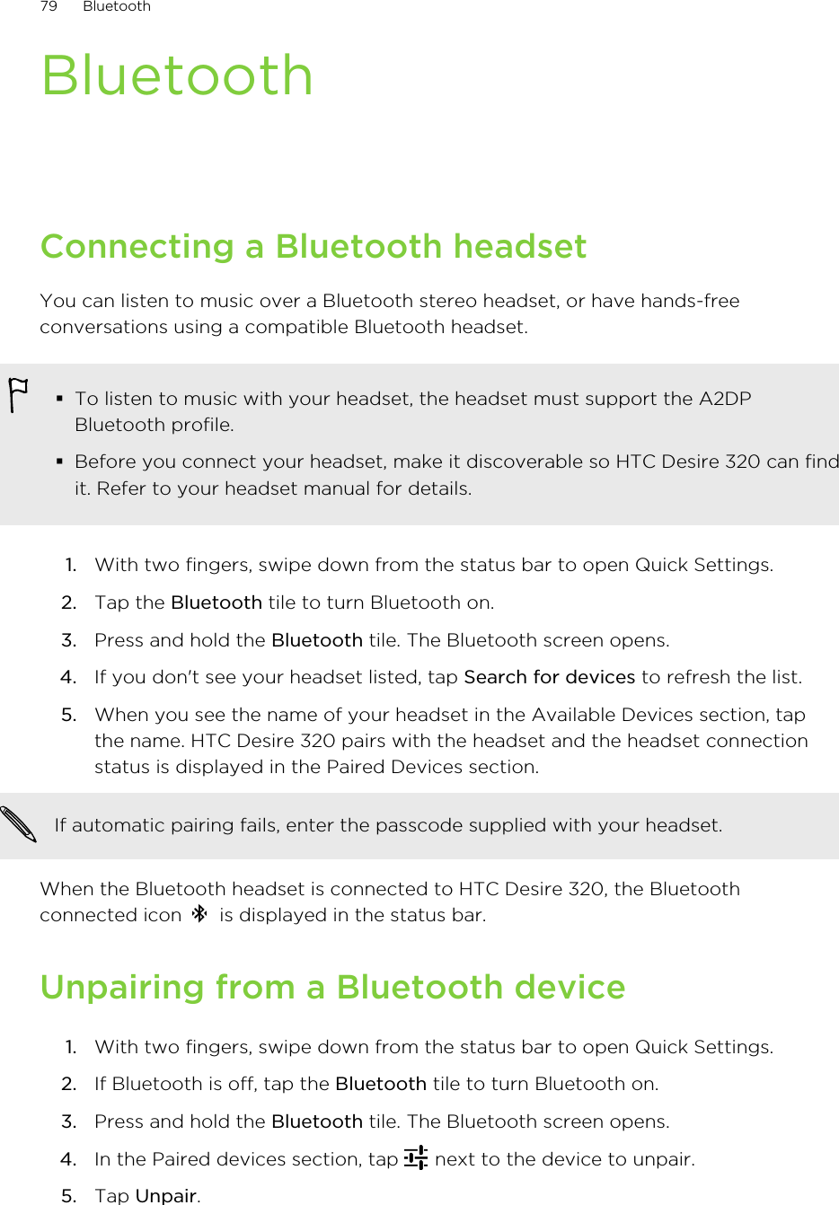BluetoothConnecting a Bluetooth headsetYou can listen to music over a Bluetooth stereo headset, or have hands-freeconversations using a compatible Bluetooth headset.§To listen to music with your headset, the headset must support the A2DPBluetooth profile.§Before you connect your headset, make it discoverable so HTC Desire 320 can findit. Refer to your headset manual for details.1. With two fingers, swipe down from the status bar to open Quick Settings.2. Tap the Bluetooth tile to turn Bluetooth on.3. Press and hold the Bluetooth tile. The Bluetooth screen opens.4. If you don&apos;t see your headset listed, tap Search for devices to refresh the list.5. When you see the name of your headset in the Available Devices section, tapthe name. HTC Desire 320 pairs with the headset and the headset connectionstatus is displayed in the Paired Devices section.If automatic pairing fails, enter the passcode supplied with your headset.When the Bluetooth headset is connected to HTC Desire 320, the Bluetoothconnected icon   is displayed in the status bar.Unpairing from a Bluetooth device1. With two fingers, swipe down from the status bar to open Quick Settings.2. If Bluetooth is off, tap the Bluetooth tile to turn Bluetooth on.3. Press and hold the Bluetooth tile. The Bluetooth screen opens.4. In the Paired devices section, tap   next to the device to unpair.5. Tap Unpair.79 Bluetooth