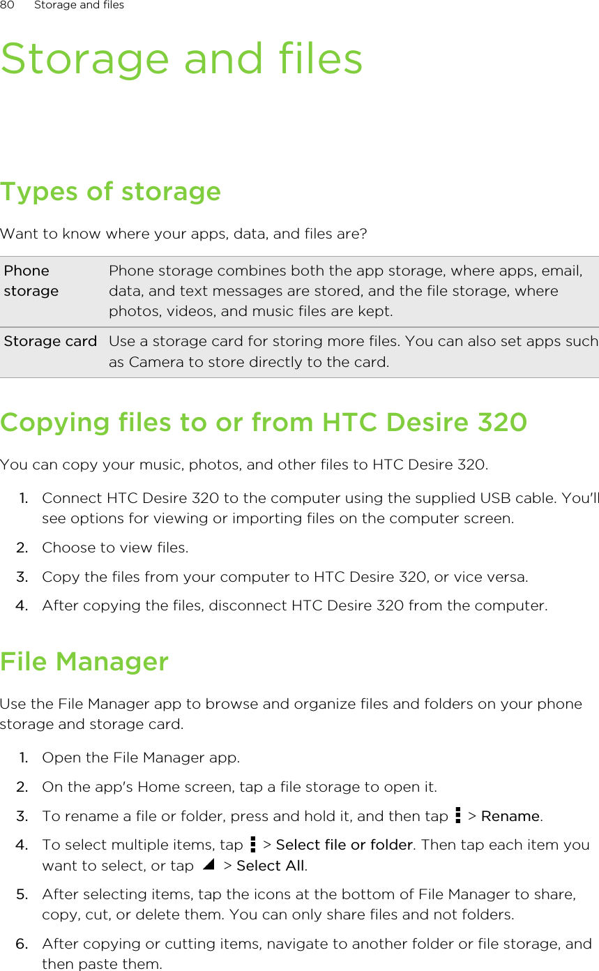 Storage and filesTypes of storageWant to know where your apps, data, and files are?PhonestoragePhone storage combines both the app storage, where apps, email,data, and text messages are stored, and the file storage, wherephotos, videos, and music files are kept.Storage card Use a storage card for storing more files. You can also set apps suchas Camera to store directly to the card.Copying files to or from HTC Desire 320You can copy your music, photos, and other files to HTC Desire 320.1. Connect HTC Desire 320 to the computer using the supplied USB cable. You&apos;llsee options for viewing or importing files on the computer screen.2. Choose to view files.3. Copy the files from your computer to HTC Desire 320, or vice versa.4. After copying the files, disconnect HTC Desire 320 from the computer.File ManagerUse the File Manager app to browse and organize files and folders on your phonestorage and storage card.1. Open the File Manager app.2. On the app&apos;s Home screen, tap a file storage to open it.3. To rename a file or folder, press and hold it, and then tap   &gt; Rename.4. To select multiple items, tap   &gt; Select file or folder. Then tap each item youwant to select, or tap   &gt; Select All.5. After selecting items, tap the icons at the bottom of File Manager to share,copy, cut, or delete them. You can only share files and not folders.6. After copying or cutting items, navigate to another folder or file storage, andthen paste them.80 Storage and files