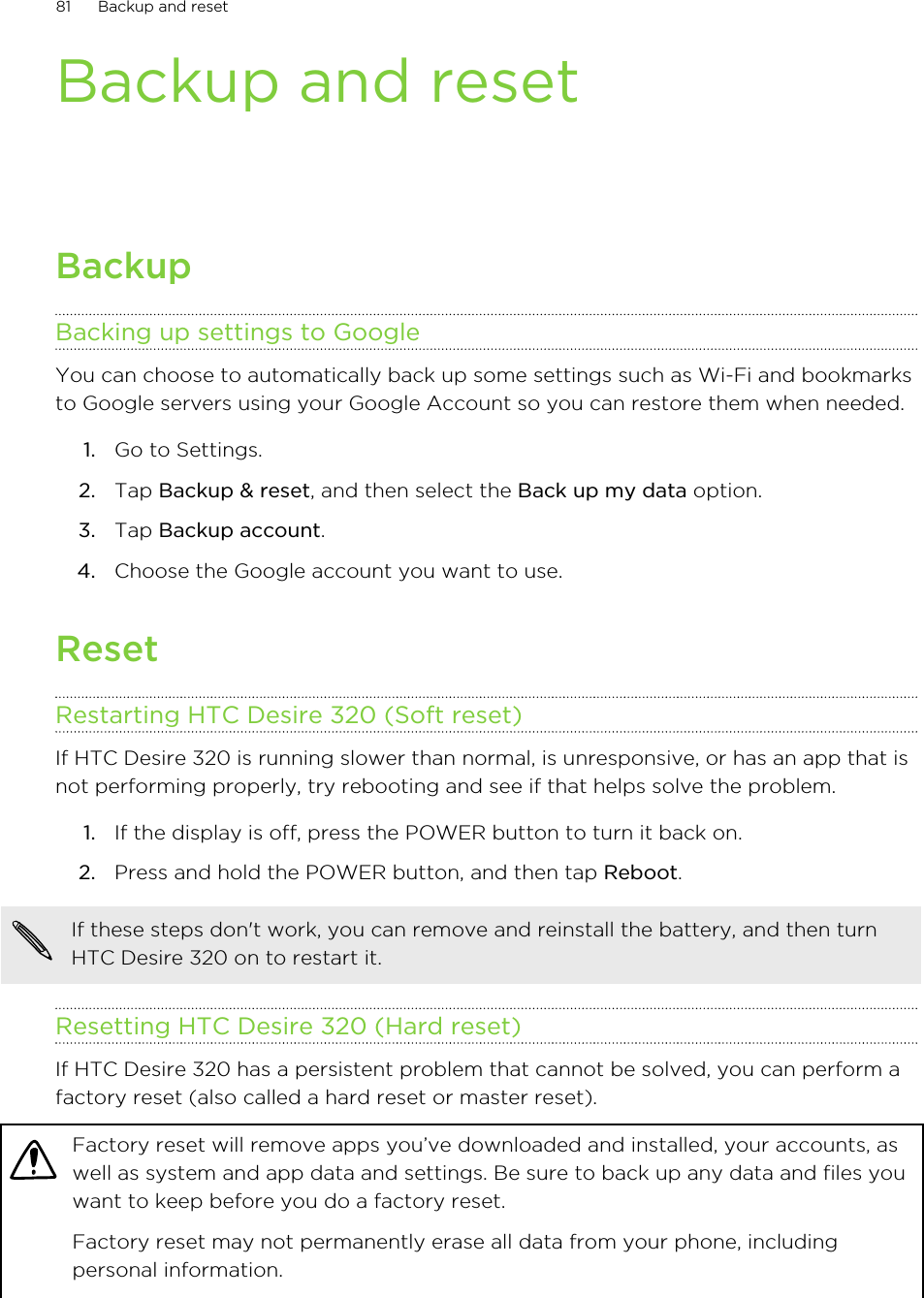 Backup and resetBackupBacking up settings to GoogleYou can choose to automatically back up some settings such as Wi-Fi and bookmarksto Google servers using your Google Account so you can restore them when needed.1. Go to Settings.2. Tap Backup &amp; reset, and then select the Back up my data option.3. Tap Backup account.4. Choose the Google account you want to use.ResetRestarting HTC Desire 320 (Soft reset)If HTC Desire 320 is running slower than normal, is unresponsive, or has an app that isnot performing properly, try rebooting and see if that helps solve the problem.1. If the display is off, press the POWER button to turn it back on.2. Press and hold the POWER button, and then tap Reboot.If these steps don&apos;t work, you can remove and reinstall the battery, and then turnHTC Desire 320 on to restart it.Resetting HTC Desire 320 (Hard reset)If HTC Desire 320 has a persistent problem that cannot be solved, you can perform afactory reset (also called a hard reset or master reset).Factory reset will remove apps you’ve downloaded and installed, your accounts, aswell as system and app data and settings. Be sure to back up any data and files youwant to keep before you do a factory reset.Factory reset may not permanently erase all data from your phone, includingpersonal information.81 Backup and reset
