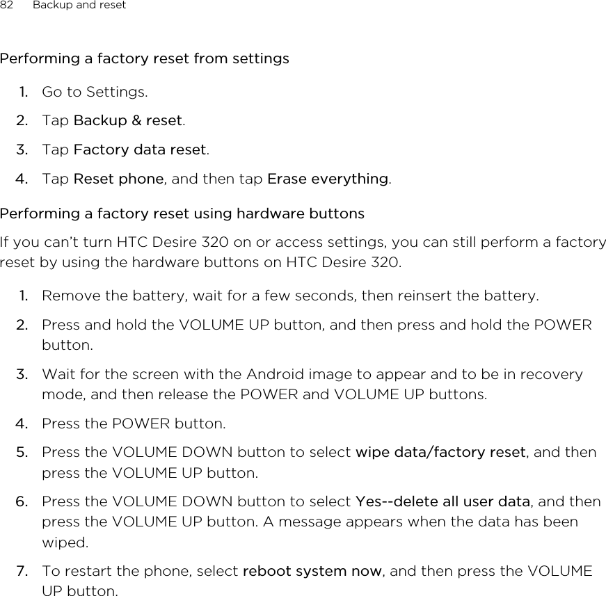 Performing a factory reset from settings1. Go to Settings.2. Tap Backup &amp; reset.3. Tap Factory data reset.4. Tap Reset phone, and then tap Erase everything.Performing a factory reset using hardware buttonsIf you can’t turn HTC Desire 320 on or access settings, you can still perform a factoryreset by using the hardware buttons on HTC Desire 320.1. Remove the battery, wait for a few seconds, then reinsert the battery.2. Press and hold the VOLUME UP button, and then press and hold the POWERbutton.3. Wait for the screen with the Android image to appear and to be in recoverymode, and then release the POWER and VOLUME UP buttons.4. Press the POWER button.5. Press the VOLUME DOWN button to select wipe data/factory reset, and thenpress the VOLUME UP button.6. Press the VOLUME DOWN button to select Yes--delete all user data, and thenpress the VOLUME UP button. A message appears when the data has beenwiped.7. To restart the phone, select reboot system now, and then press the VOLUMEUP button.82 Backup and reset