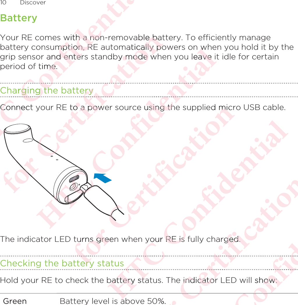 BatteryYour RE comes with a non-removable battery. To efficiently managebattery consumption, RE automatically powers on when you hold it by thegrip sensor and enters standby mode when you leave it idle for certainperiod of time.Charging the batteryConnect your RE to a power source using the supplied micro USB cable. The indicator LED turns green when your RE is fully charged.Checking the battery statusHold your RE to check the battery status. The indicator LED will show:Green Battery level is above 50%.10 DiscoverΑΝΌΌϕϔόϏϊϋϔϚϏχϒwith a nonh a nonmption, Rmption, Rand enterd entertime.me.harging thging thΌϕΌConnectConneΝΝΝΌΝΌόϕϘΌϋϘϚϏόϏωχϚϏϕϔable bae baatically pocally poby mode w mode weryeryωχόϏωE to a powto a powόϕϘΌϋΌΑΝΌΌϕϔόϏϊϋϔϚϏχϒww leave iave ϔϚϏϋϔe using thusing thΌΝΌΌΌΑΝΌΌΝΑΝΌΑΝΌΌΌΌΝΌΝΌΝΌΝΌΑΝΌΝΌΝΌΑΝΌΌΌΌΌόϕϘΌϋϘϚϏόϏωχϚϏϕϔed micmiΌΌΌΌurns greenurns greeeryeryόϕΑΝΌΌϕϔόϏϊϋϔϚϏχϒyour RE is our RE is ΝΌΝΌbattery stabattery staaΑόϕϘΌϋϘϚϏόϏωχϚϏϕϔrged.ged.ϚϏόϘϚe indicatorindicator%.ΌϘΑΝΌΌϕϔόϏϊϋϔϚϏϏϊόϏl show:ow:ΌϕϔΌ