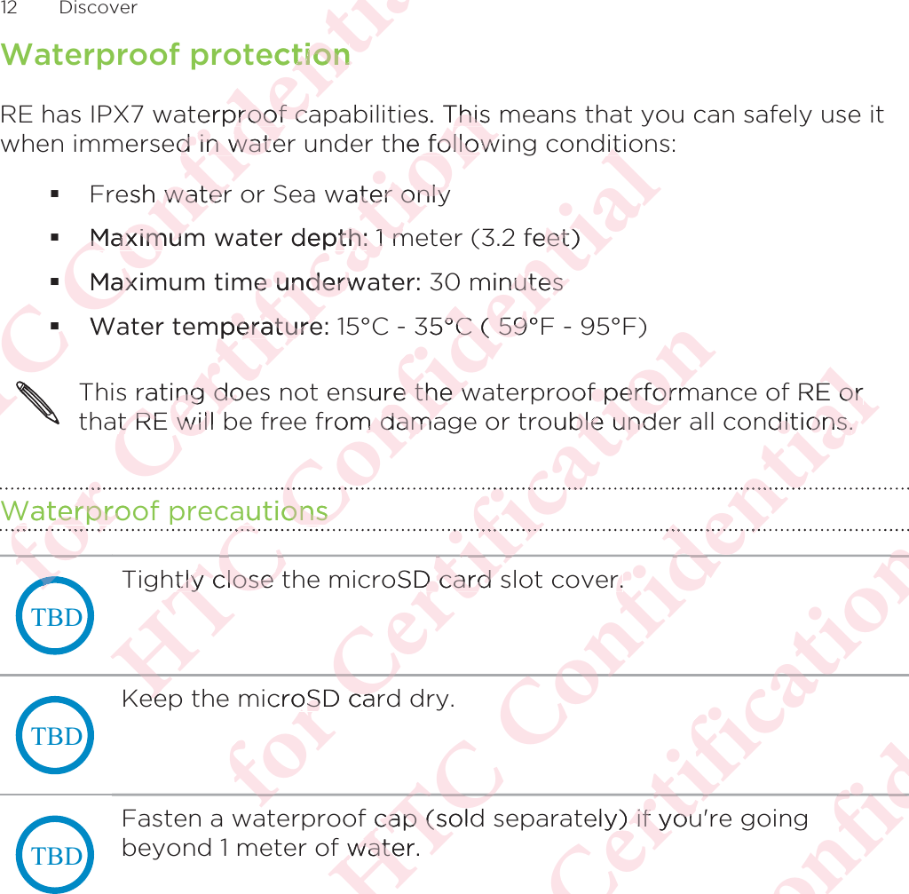 Waterproof protectionRE has IPX7 waterproof capabilities. This means that you can safely use itwhen immersed in water under the following conditions:Fresh water or Sea water onlyMaximum water depth: 1 meter (3.2 feet)Maximum time underwater: 30 minutesWater temperature: 15°C - 35°C ( 59°F - 95°F)This rating does not ensure the waterproof performance of RE orthat RE will be free from damage or trouble under all conditions.Waterproof precautions7%&apos;Tightly close the microSD card slot cover.7%&apos;Keep the microSD card dry.7%&apos;Fasten a waterproof cap (sold separately) if you&apos;re goingbeyond 1 meter of water.12 DiscoverΑΝΌΌϕϔόϏϊϋϔϚϏχϒectiontionerproof caproof ced in wated in wateesh water h waterMaximumMaximumMaxiaxWΝΌΝΌΝΝΌΝΌΝΝΝΝΌόϕϘΌϋϘϚϏόϏωχϚϏϕϔs. This Thisthe follow followwater onlyter onlydepth:pth: 1 m 1 me underwe underwmperatureperaturerating doeng doat RE will t RE will WaterprooWaterproϘΌόϕϘόόϕΑΝΌΌϕϔόϏϊϋϔϚϏχϒitioit2 feet)eet)minutesnutes35°C ( 59°°C ( 59sure the wre the wrom damam damaautionsautionsΌϕΌΌhtly close ttly close eeeeΌΑόϕϘΌϋϘϚϏόϏωχϚϏϕϔ)of performf performouble undeble undϏωχϏόϏoSD card sD card croSD caroSD carϚϏόΌόΝΌΌϕϔόϏϊϋϔϚϏχϒRE orE ornditions.ditions.ϔϚϊϋϔer.r.f cap (soldcap (sf water.wateϊϋΌϕϔΝΌΑΝΑόϕϘΌϋϘϚϏόϏωχϚϏϕϔely) if you) if youϔχϚϚϏΌϋϘϘΌΑΝΌΌϕgόϏϊΌϕϔόϏϊϋϔϚϏΌϕ
