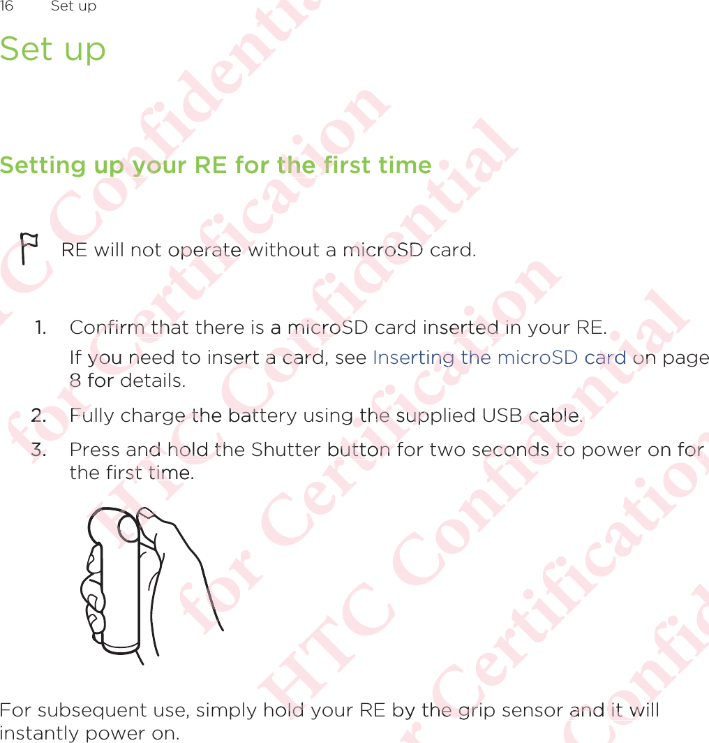 Set upSetting up your RE for the first timeRE will not operate without a microSD card.1. Confirm that there is a microSD card inserted in your RE. If you need to insert a card, see Inserting the microSD card on page8 for details.2. Fully charge the battery using the supplied USB cable.3. Press and hold the Shutter button for two seconds to power on forthe first time. For subsequent use, simply hold your RE by the grip sensor and it willinstantly power on.16  Set upΑΝΌΌϕϔόϏϊϋϔϚϏχϒg up youup youΌΌREREόϕϘΌϋϘϚϏόϏωχϚϏϕϔor the firthe fioperate wperate wonfirm thaonfirm thaIf you neyou ne8 for d8 for d2.2.FuFu3.3.ΑΝΌΌϕϔόϏϊϋϔϚϏχϒemicroSD microSD s a microSmicroSsert a cardert a cardge the batte the battnd hold thnd hold thrst time. rst timΑΑΑΝΑΑΑΝΑΝόϕϘΌϋϘϚϏόϏωχϚϏϕϔnserted in erted inerting the ng theg the supp the super button fbutton fόϕΑΝΌΌϕϔόϏϊϋϔϚϏχϒ. D cardard on onB cable.B cable.econds toeconds tohold old όϕϘΌϋϘϚϏόϏωχϚϏϕϔon fororby the grihe griΑΝΌΌϕϔόϏϊϋϔϚϏr and it wiland it wi