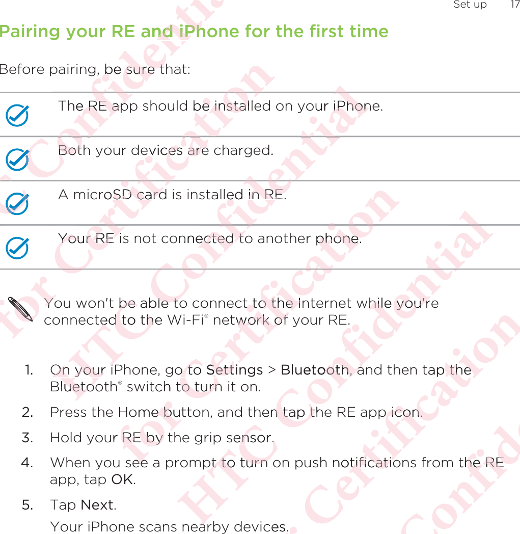 Pairing your RE and iPhone for the first timeBefore pairing, be sure that:The RE app should be installed on your iPhone.Both your devices are charged.A microSD card is installed in RE.Your RE is not connected to another phone.You won&apos;t be able to connect to the Internet while you&apos;reconnected to the Wi-Fi® network of your RE.1. On your iPhone, go to Settings &gt; Bluetooth, and then tap theBluetooth® switch to turn it on.2. Press the Home button, and then tap the RE app icon.3. Hold your RE by the grip sensor.4. When you see a prompt to turn on push notifications from the REapp, tap OK.5. Tap Next. Your iPhone scans nearby devices. Set up 17ΑΝΌΌϕϔόϏϊϋϔϚϏχϒ and iPhnd iPh be sure tbe sure tThe RE ape RE apΌΌΌBothBotΌΌΌόϏϊΌϕΌϕΌϕϔΌΌΝόϕϘΌϋϘϚϏόϏωχϚϏϕϔ be installbe instalevices areevices areroSD cardSD cardYour RE iYour RE ϕϔχϚϏόϏΌϋϘΌόϕόϕόϕόϕόϕόϕόϕόϕϕόϕόϕόϕYoYoΑΝΌΌϕϔόϏϊϋϔϚϏχϒour iPhoniPhond.ed in RE.ed in RE.nnected toected tϒϚϏχϊϋϔόϏΌϕbe able tobe able toed to the ed to thOn your iOn your iBluetoouetooόϕϘΌϋϘϚϏόϏωχϚϏϕϔer phone.phone.Ϗϕωχct to the Int to the Ietwork of work of o to o to SettiSettch to turnto turnome buttoe bur RE by tRE by eeeeΑΝΌΌϕϔόϏϊϋϔϚϏχϒϒϔϚϏwhile you&apos;rhile you&apos;ruetoothooth, a, ahen tap thn tap tsensor.ensor.pt to turn pt to turn eaaόϕϘΌϋϘϚϏόϏωχϚϏϕϔtap the thep icon. icon.notificatiotificatioces.ΑΝΌΌϕϔόϏϊϋϔϚϏthe REhe RE
