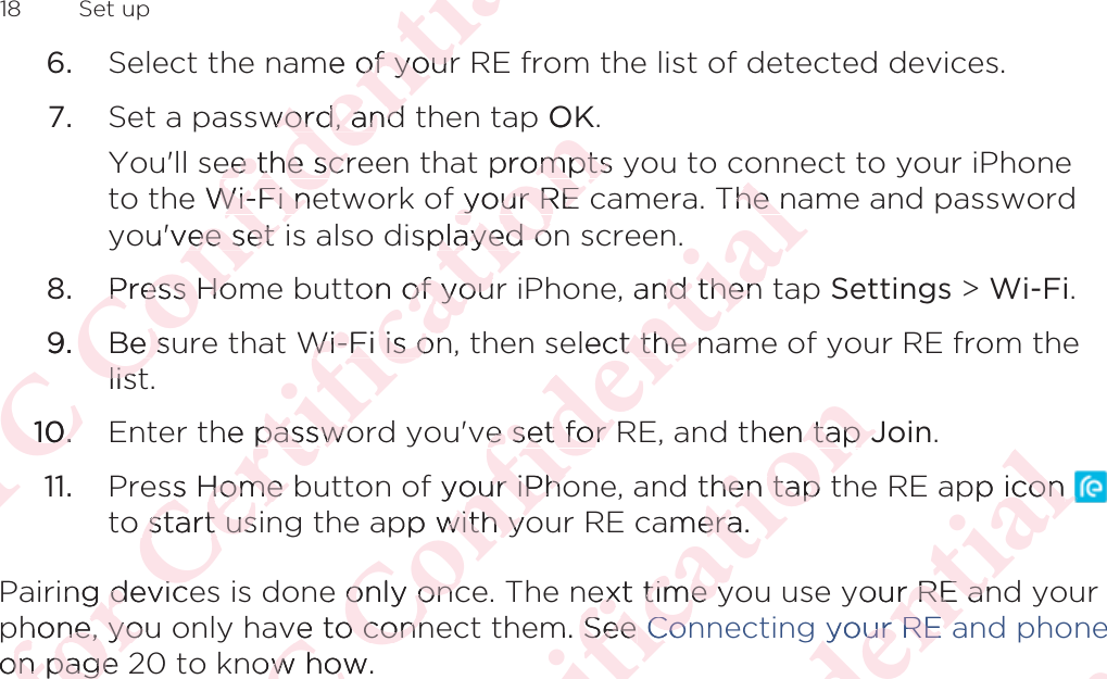6. Select the name of your RE from the list of detected devices.7. Set a password, and then tap OK. You&apos;ll see the screen that prompts you to connect to your iPhoneto the Wi-Fi network of your RE camera. The name and passwordyou&apos;vee set is also displayed on screen.8. Press Home button of your iPhone, and then tap Settings &gt; Wi-Fi.9. Be sure that Wi-Fi is on, then select the name of your RE from thelist.10. Enter the password you&apos;ve set for RE, and then tap Join.11. Press Home button of your iPhone, and then tap the RE app icon to start using the app with your RE camera.Pairing devices is done only once. The next time you use your RE and yourphone, you only have to connect them. See Connecting your RE and phoneon page 20 to know how.18  Set upΑΝΌΌϕϔόϏϊϋϔϚϏχϒme of yourof yourword, andword, andee the scree the scre Wi-Fi neWi-Fi neu&apos;vee set ee set Press HoPress Ho9.Be sue slistlist10.10.όϕϘΌϋϘϚϏόϏωχϚϏϕϔp Opromptsomptsf your RE your RE splayed oplayed oon of yourof youWi-Fi is onWi-Fi is onhe passwopasswoss Home bss Home o start usistart using deviceg devichone, youhone, yoon page on page ΑΝΌΌϕϔόϏϊϋϔϚϏχϒThe nhe and then nd then elect the nt the nve set for Re set for f your iPhoour iPhopp with yowith yoe only onconly oncve to connve to connow how.ow howόϕϘΌϋϘϚϏόϏωχϚϏϕϔhen tap  tap JJthen tap then tapamera.eraext time yext time ym. See See ConConΑΝΌΌϕϔόϏϊϋϔϚϏχϒpp icon icon your RE anr RE anyour RE ayour RE aόϕϘΌϋϘϚϏόϏωχϚϏϕϔΑΝΌΌϕϔόϏϊϋϔϚϏ