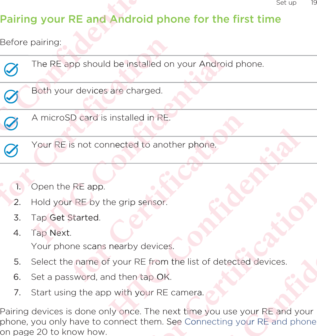 Pairing your RE and Android phone for the first timeBefore pairing:The RE app should be installed on your Android phone.Both your devices are charged.A microSD card is installed in RE.Your RE is not connected to another phone.1. Open the RE app.2. Hold your RE by the grip sensor.3. Tap Get Started.4. Tap Next. Your phone scans nearby devices.5. Select the name of your RE from the list of detected devices.6. Set a password, and then tap OK.7. Start using the app with your RE camera.Pairing devices is done only once. The next time you use your RE and yourphone, you only have to connect them. See Connecting your RE and phoneon page 20 to know how. Set up 19ΑΝΌΌϕϔόϏϊϋϔϚϏχϒ and Annd Anhe RE appRE appΌΌΌBoth BothΌΌΌόϏϊΌΌϕϔΌΌΌΌΝόϕϘΌϋϘYour RE isYour RE isϋϘϚϏόϏoSD card iD card ϏόϏωχϚϏϕϔbe installeinstallevices are cvices are cϕϔχϚϏόϏϋϘϚΌ1.1OO22ΑΝΌΌϕϔόϏnected to cted toόϏϊϋϔd in RE.n RE.ϊϋϔϚϏχϒur AndroAndroϒϚϏχϊϋϔόϏΌϕe RE app.RE app.your RE byour RE bap p Get StaGet StTap Tap NexexurόϕϘΌϋϘϚϏόϏωχϚϏϕphone.hone.ϏϕϔϏϕωχp sensor.ensor.scans nearnse name of name ofwordwordΑΝΌΌϕϔόϏϊϋϔϚϏχϒϒϚϏces.s from the from the en tap n tap OKOKwith your with youry oncey onceneneόϕϘΌϋϘϚϏόϏωχϚϏϕϔetected deected deera.raxt time yotime y. See eeConΑΝΌΌϕϔόϏϊϋϔϚϏour RE andur RE andyour RE anour RE an
