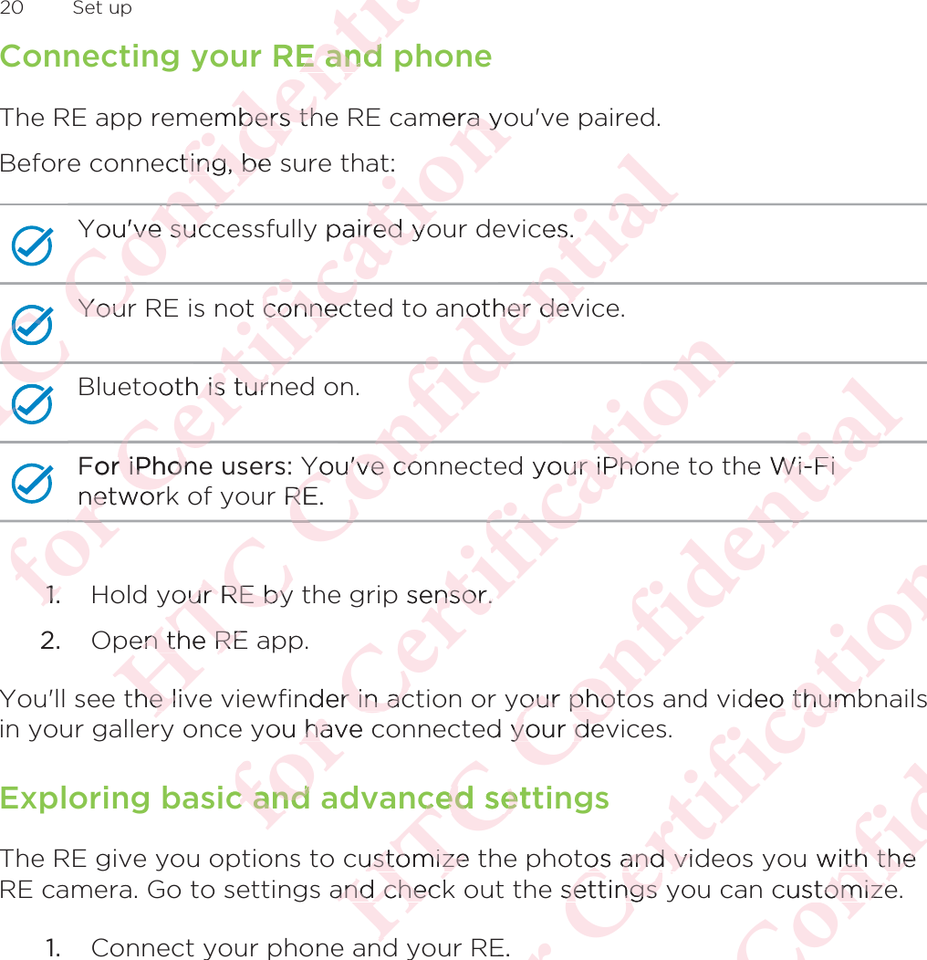 Connecting your RE and phoneThe RE app remembers the RE camera you&apos;ve paired.Before connecting, be sure that:You&apos;ve successfully paired your devices.Your RE is not connected to another device.Bluetooth is turned on.For iPhone users: You&apos;ve connected your iPhone to the Wi-Finetwork of your RE.1. Hold your RE by the grip sensor.2. Open the RE app.You&apos;ll see the live viewfinder in action or your photos and video thumbnailsin your gallery once you have connected your devices.Exploring basic and advanced settingsThe RE give you options to customize the photos and videos you with theRE camera. Go to settings and check out the settings you can customize.1. Connect your phone and your RE.20  Set upΑΝΌΌϕϔόϏϊϋϔϚϏχϒr RE and E andembers thbers thecting, be ting, be You&apos;ve suc&apos;ve sucΌΌΌΌΌYourYouΝΌΝϔόΌΌΝΌΌϕΝΌόϕϘΌϋFor iPhonr iPhonnetwornetworΌϋϘϚϏoth is turn is turϚϏόϏωχot connectconnecϏωχϚϏϕϔmera yora yt:y paired yoaired yoϚϏϕόϏωχϚϏΌϋϘ1.1.ΑΝΌΌϕϔYou&apos;ve coYou&apos;ve cor RE.REϔόϏϊϋϔϚother devother devϔϚϏχϒces.sϏχϒϔϚόϏϊϔΌour RE byour RE byen the REen the REthe livhe livόϕϘΌϋϘϚϏόϏωχϚϏyour iPhour iPhoϚϏϕϔϔϚϏόϏωp sensor.ensor.nder in acr in acyou have chaic and c and ΑΝΌΌϕϔόϏϊϋϔϚϏχe Wi-FiWi-FiϏχϒϏχϋϔyour photoour photod your deyour deced settced seustomize ustomizeand checkand checnddόϕϘΌϋϘϚϏόϏωχϚϏϕϔdeo thumbo thumtos and vidos and vie settings ysettings E.ΑΝΌΌϕϔόϏϊϋϔϚϏu with theith thecustomizeomize