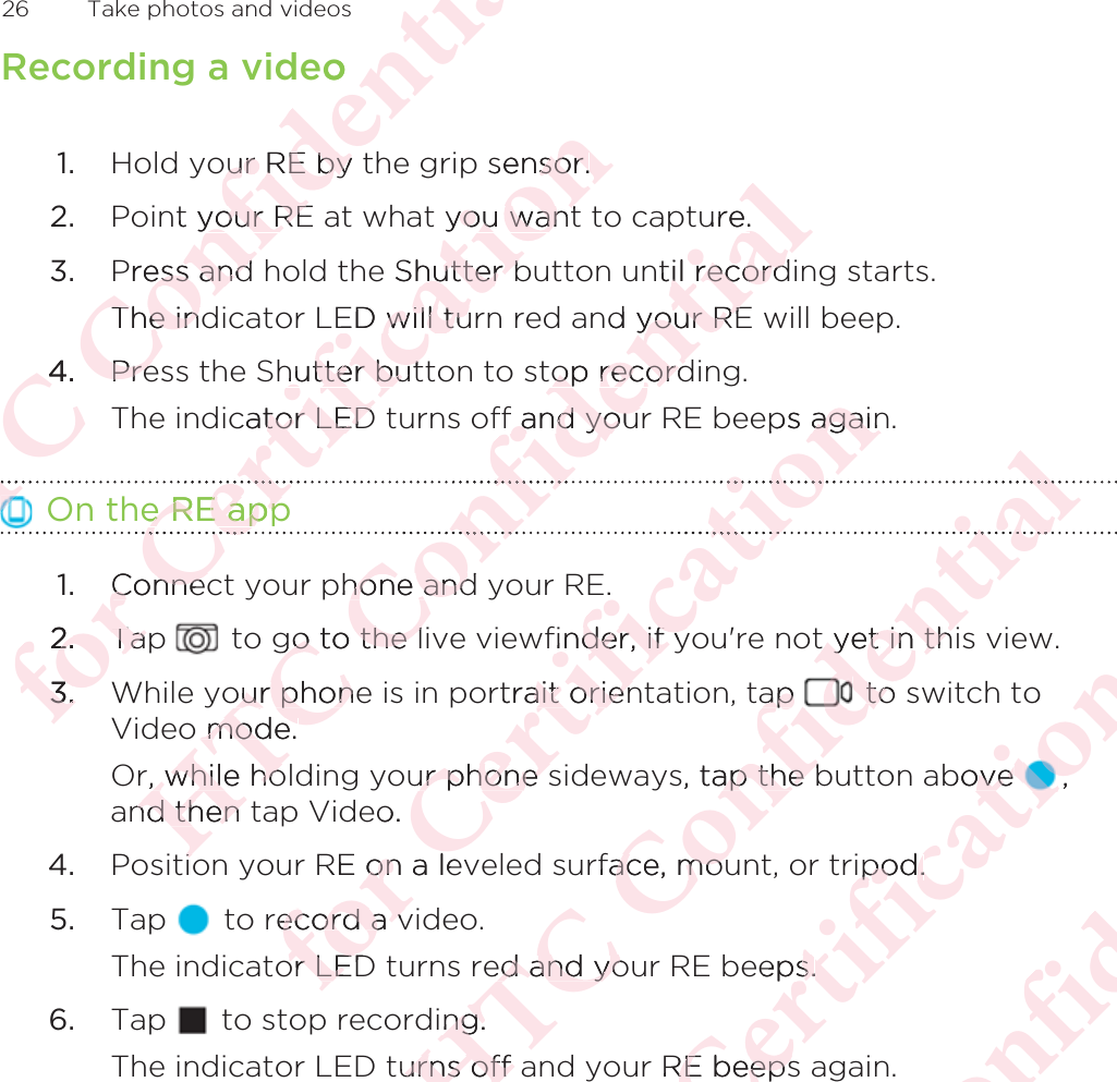 Recording a video1. Hold your RE by the grip sensor.2. Point your RE at what you want to capture.3. Press and hold the Shutter button until recording starts. The indicator LED will turn red and your RE will beep.4. Press the Shutter button to stop recording. The indicator LED turns off and your RE beeps again. On the RE app1. Connect your phone and your RE.2. Tap   to go to the live viewfinder, if you&apos;re not yet in this view.3. While your phone is in portrait orientation, tap   to switch toVideo mode. Or, while holding your phone sideways, tap the button above  ,and then tap Video.4. Position your RE on a leveled surface, mount, or tripod.5. Tap   to record a video. The indicator LED turns red and your RE beeps.6. Tap   to stop recording. The indicator LED turns off and your RE beeps again.26  Take photos and videosΑΝΌΌϕϔόϏϊϋϔϚϏχϒeoour RE by ur RE bynt your REyour REPress and ess andThe indThe in4.4PrePreΝόϕϘΌϋϘϚϏόϏωχϚϏϕϔsensor.sor. you wantyou wante Shutter bhutter bED will tuED will tuhutter buthutter butcator LEDtor LEDe RE appe RE appϋϘΌϋ.ConnecConnec2.2.TapTa3.3.ΑΝΌΌϕϔόϏϊϋϔϚϏχϒure.ntil recordil recordnd your REyour REtop recordop recordf and youf and youόϏϕϔphone andhone andgo to the lgo to the lour phoneour phono mode. mode. r, while ho while hond then nd then iiόϕϘΌϋϘϚϏόϏωχϚϏϕϔps againagainϏϕϚϏE.finder, if yinder, if yrtrait orienait orienur phone sur phone so.RE on a leonrecord a vecord a vor LEDor LEDΑΝΌΌϕϔόϏϊϋϔϚϏχϒϒϏχt yet in thit yet in thap ap to  to s, tap the bap the brface, mouace, moued and yoed and yoing. ng.urns off aurns off όϕϘΌϋϘϚϏόϏωχϚϏϕϔobove ove ,ipod.ipod.eeps.s.RE beepsRE beepsΑΝΌΌϕϔόϏϊϋϔϚϏ