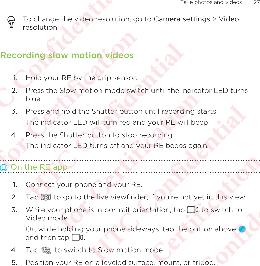 To change the video resolution, go to Camera settings &gt; Videoresolution.Recording slow motion videos1. Hold your RE by the grip sensor.2. Press the Slow motion mode switch until the indicator LED turnsblue.3. Press and hold the Shutter button until recording starts. The indicator LED will turn red and your RE will beep.4. Press the Shutter button to stop recording. The indicator LED turns off and your RE beeps again. On the RE app1. Connect your phone and your RE.2. Tap   to go to the live viewfinder, if you&apos;re not yet in this view.3. While your phone is in portrait orientation, tap   to switch toVideo mode. Or, while holding your phone sideways, tap the button above  ,and then tap  .4. Tap   to switch to Slow motion mode.5. Position your RE on a leveled surface, mount, or tripod. Take photos and videos 27ΑΝΌΌϕϔόϏϊϋϔϚϏχϒhe video rvideo r.ding slowng slow1.1.HoldHold2.PόϕϘΌϋϘϚϏόϏωχϚϏϕϔon videon videoE by the gE by the gSlow moSlow moess and hoand hoThe indicaThe indic4.Press PressThTOOόϕΑΝΌΌϕϔόϏϊϋϔϚϏχϒor.e switch ue switch hutter butter butD will turn l turn tter buttonter buttoor LED tuLED tuRE appRE appΌΝΌConnect yConnect yap p όϕϘΌϋϘϚϏόϏωχϚϏϕϔindirecordingecordingyour RE wur RE wp recordingcordinnd your Rd your RϚϏόϘϚone and yone and yto the livethe liver phone is r phone isode. deoldinldiΑΝΌΌϕϔόϏϊϋϔϚϏχϒagain.ain.ϏϊϋόϏder, if youer, if youait orientatit orientaphone sidephone sideto Slow to Slow alelόϕϘΌϋϘϚϏόϏωχϚϏϕϔϔϏϕϔet in this vn this  to sw to swap the butthe butmode.odurface, moace, moΑΝΌΌϕϔόϏϊϋϔϚϏve e ,,ripod.po