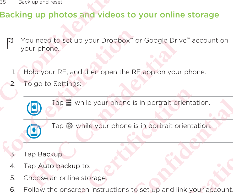 Backing up photos and videos to your online storageYou need to set up your Dropbox™ or Google Drive™ account onyour phone.1. Hold your RE, and then open the RE app on your phone.2. To go to Settings:Tap   while your phone is in portrait orientation.Tap   while your phone is in portrait orientation.3. Tap Backup.4. Tap Auto backup to.5. Choose an online storage.6. Follow the onscreen instructions to set up and link your account.38  Back up and resetΑΝΌΌϕϔόϏϊϋϔϚϏχϒos and vand veed to set d to set  phone.hone.1.Hold yld y2.2ToToόϕϘΌϘΌϘΌϘΌϘΌϘΌϘΌΌΌϋϘϚϏΌΌΌΌTap Tap ϚϏόϏωχϚϏϕϔDropboxopbox™™and then oand then oettings:ttings:ϚϏΌϋΌϋϕϘΌϋ3.3.ΑΝΌΌϕϔόϏϊour phoner phoneόϏϊϋϔϚϏχϒgle Dle e RE app oE app owhile youwhile youόϏϊϕϔΌΌckupckup..pAuto bacAuto bahoose ahoose aόϕϘΌϋϘϚϏόϏωχϚϏϕϔrtrait orientrait orienϔis in portrn portϔχϚϏόϏstorage.orage.screen insteeΑΝΌΌϕϔόϏϊϋϔϚϏχϒtation.on.ϚϏχϊϋϔ to set upo set upόϕϘΌϋϘϚϏόϏωχϚϏϕϔyour accoyour accΑΝΌΌϕϔόϏϊϋϔϚϏ