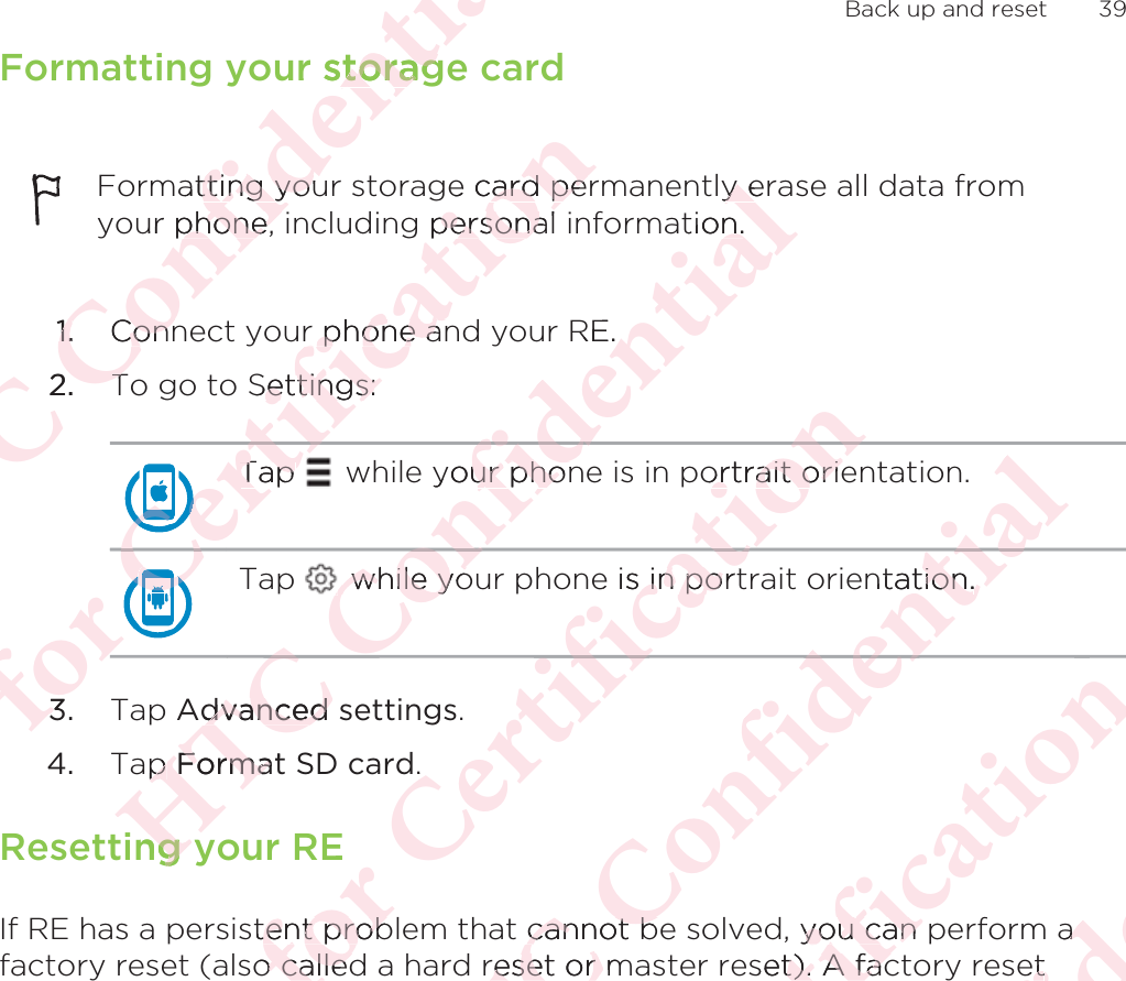 Formatting your storage cardFormatting your storage card permanently erase all data fromyour phone, including personal information.1. Connect your phone and your RE.2. To go to Settings:Tap   while your phone is in portrait orientation.Tap   while your phone is in portrait orientation.3. Tap Advanced settings.4. Tap Format SD card.Resetting your REIf RE has a persistent problem that cannot be solved, you can perform afactory reset (also called a hard reset or master reset). A factory reset Back up and reset 39ΑΝΌΌϕϔόϏϊϋϔϚϏχϒr storagtoragatting youtting youur phone, phone, 1.1.ConnConn2.TTόϕϘΌϋϘϚϏΌϋΌϋΌΌΌTap Tap ϘΌΌΌΌΌΌΌϚϏόϏωχϚϏϕϔe card perard peg personalpersonar phone anr phone anSettings:ettings:ΌϋϚϏΌϋϘ33ΑΝΌΌϕϔόϏϊyour phonur phonόϏϊϋϔϚϏχϒy ey etion.n.RE. while yo while yoόϏϊϕϔΌΌAdvanced dvanced ap p FormatFormang yng όϕϘΌϋϘϚϏόϏωχϚϏϕϔortrait orieortrait orieϔe is in port in poϔχϚϏόϏ.Estent probtent probo calledo calledΑΝΌΌϕϔόϏϊϋϔϚϏχϒntation.tion.ϚϏχϊϋϔ cannot bcannot breset or mreset or όϕϘΌϋϘϚϏόϏωχϚϏϕϔ, you can pyou can set). A fact). A facΑΝΌΌϕϔόϏϊϋϔϚϏaaetet