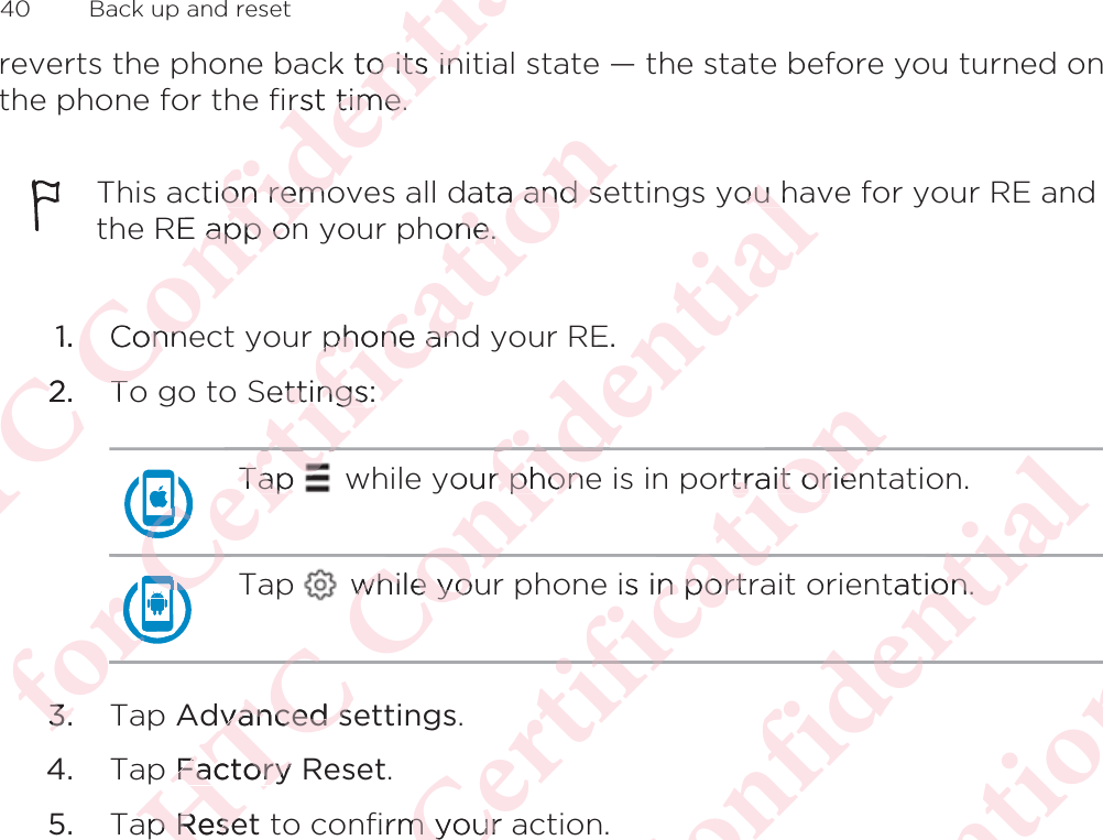 reverts the phone back to its initial state — the state before you turned onthe phone for the first time.This action removes all data and settings you have for your RE andthe RE app on your phone.1. Connect your phone and your RE.2. To go to Settings:Tap   while your phone is in portrait orientation.Tap   while your phone is in portrait orientation.3. Tap Advanced settings.4. Tap Factory Reset.5. Tap Reset to confirm your action.40  Back up and resetΑΝΌΌϕϔόϏϊϋϔϚϏχϒck to its ino its inrst time.rst time.ction remoon remoRE app onapp on1.Connenne2.2ToTόϕϘΌϘΌϘΌϘΌϘΌϘΌϘΌϘΌΌϋϘϚϏΌΌΌΌTap TapϘϚϏόϏωχϚϏϕϔata and sea and shone.one.phone anphone anettings:ttings:ϘϚϏΌΌϕϘΌ3.3.ΑΝΌΌϕϔόϏϊour phoner phonόϏϊϋϔϚϏχϒou hou E.while youwhile yoόϏϊϕϔΌΌdvanced svanced sp Factory Factoryap apReseReseόϕϘΌϋϘϚϏόϏωχϚϏϕϔrtrait orientrait orieϔis in portrn portϕϔχϚϏόϏfirm your am yourΑΝΌΌϕϔόϏϊϋϔϚϏχϒtation.ion.ϒϚϏχϊϋϔόϕϘΌϋϘϚϏόϏωχϚϏϕϔΑΝΌΌϕϔόϏϊϋϔϚϏ