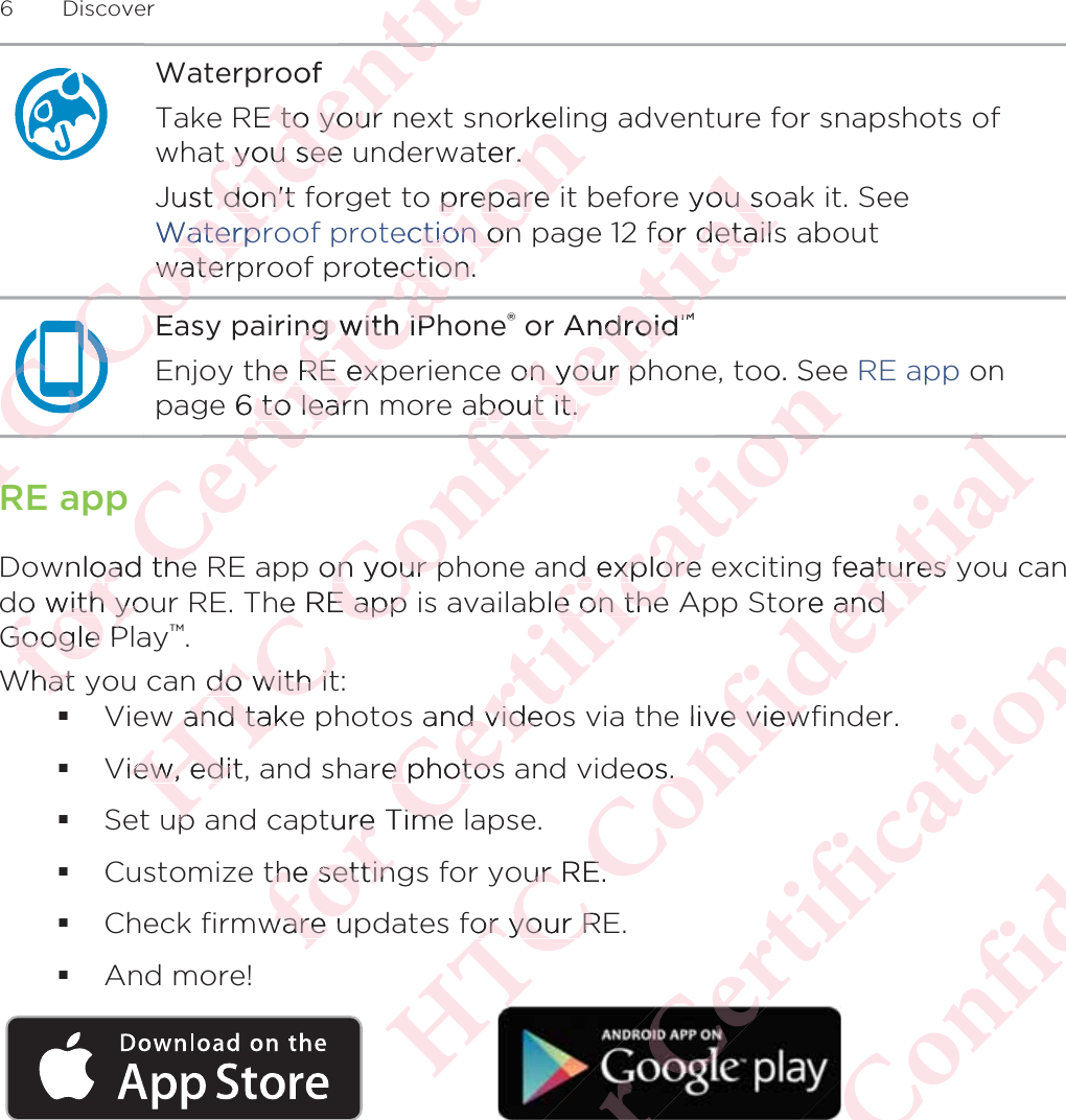 WaterproofTake RE to your next snorkeling adventure for snapshots ofwhat you see underwater.Just don&apos;t forget to prepare it before you soak it. See Waterproof protection on page 12 for details aboutwaterproof protection.Easy pairing with iPhone® or Android™Enjoy the RE experience on your phone, too. See RE app onpage 6 to learn more about it.RE appDownload the RE app on your phone and explore exciting features you cando with your RE. The RE app is available on the App Store andGoogle Play™.What you can do with it:View and take photos and videos via the live viewfinder.View, edit, and share photos and videos.Set up and capture Time lapse.Customize the settings for your RE.Check firmware updates for your RE.And more!6 DiscoverΑΝΌΌϕΝΌΌΌΌΌΌΌΌEaEΌϕϔόϏϊϋϔϚϏχϒofRE to your E to yourt you see t you seeust don&apos;t t don&apos;tWaterprWaterprwaterwaterϔϚϏΌϕΌϕΝΌΌϕRRόϕϘΌϋϘϚϏόϏωχng with iPng with iPthe RE expe RE expe 6 to learto learωχϚϏϕϔorkelater..o prepare prepare ectionction on  on otection.ection.ωχϘϚpwnload theoad theo with youo with yoGoogle PGoogle PWhat hatΑΝΌΌϕϔόϏϊϋϔϚϏAndroidndroid™™on your pon your pabout it.about it.ϔϚϏχϒyou soou sfor detailsor detailsϔϚϏόϏϊon your pon your pe RE app e RE app do with itdo with itw and takew and takiew, edit,iew, edituppόϕϘΌϋϘϚϏόϏωχϚϏϕϔo. Sϕϔd explore d explore ble on thee on theand videod videre photose photospture Timere Timethe settingthe settinware uware uΑΝΌΌϕϔόϏϊϋϔϚϏχϒϒfeatures yatures yore andore ande live viewe vieweos.s.our RE.ur RE.for your Ror your RόϕϘΌϋϘϚϏόϏωχϚϏϕϔΑΝΌΌϕϔόϏϊϋϔϚϏ