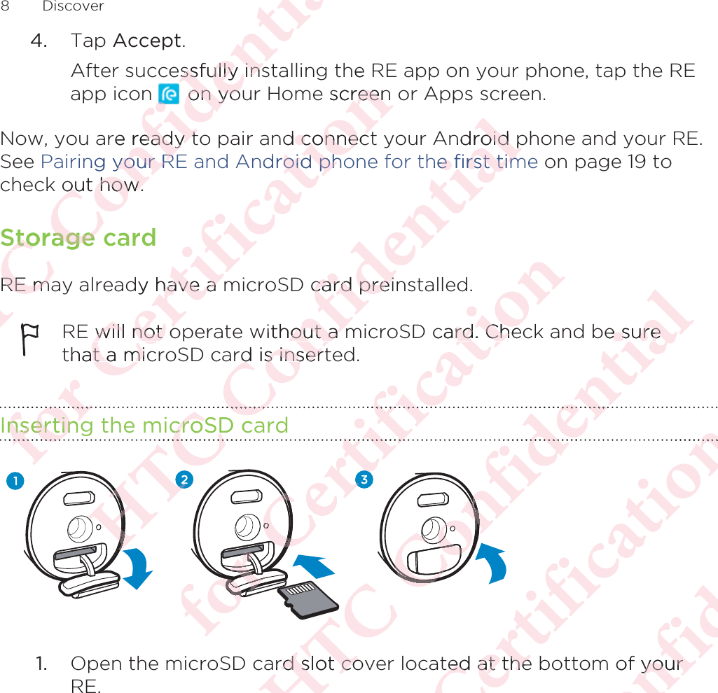 4. Tap Accept. After successfully installing the RE app on your phone, tap the REapp icon   on your Home screen or Apps screen.Now, you are ready to pair and connect your Android phone and your RE.See Pairing your RE and Android phone for the first time on page 19 tocheck out how.Storage cardRE may already have a microSD card preinstalled.RE will not operate without a microSD card. Check and be surethat a microSD card is inserted.Inserting the microSD card1. Open the microSD card slot cover located at the bottom of yourRE.8 DiscoverΑΝΌΌϕϔόϏϊϋϔϚϏχϒessfully insssfully ins on youon yore ready tready tng your Ryour Rout how.out how.Storage Storage RE maRE mόϕϘΌϋϘϚϏόϏωχϚϏϕϔhe screen reennd connec connecndroid phooid phody have a have a E will not owill not othat a mict a miInsertingnsertingϕϘόϕΑΝΌΌϕϔόϏϊϋϔϚϏχϒndroid poid phe first time first timcard preicard preiwithout a mout a mrd is insertd is insericroSD cacroSDΌΌΌΑΑΑΑΑΝΌΝΌόϕϘΌϋϘϚϏόϏωχϚϏϕϔcard. Cherd. CheόϏωϚϏόϕϘΌϕϘΌϘΌϘΌϘϘΌϘΌϘϘΌϘΌϕϘ ΌϕϘ ΌόϕϘϕϘϕϘϕϘΌΌΌϘϚϘϚΑΝΌΌϕϔόϏϊϋϔϚϏχϒbe suree sureϋϔϏϊϋΌΌΌΌϕϔόΌΌϕϔόΌΌϕΌϕΌϕΌϕΌϕΌϕΌϕΌΌard slot cord slot coόϕϘΌϋϘϚϏόϏωχϚϏϕϔϔted at the ted at theΑΝΌΌϕϔόϏϊϋϔϚϏof youryour