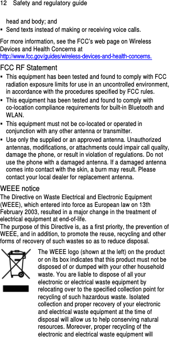 12    Safety and regulatory guide head and body; and   Send texts instead of making or receiving voice calls. For more information, see the FCC’s web page on Wireless Devices and Health Concerns at http://www.fcc.gov/guides/wireless-devices-and-health-concerns. FCC RF Statement   This equipment has been tested and found to comply with FCC radiation exposure limits for use in an uncontrolled environment, in accordance with the procedures specified by FCC rules.   This equipment has been tested and found to comply with co-location compliance requirements for built-in Bluetooth and WLAN.   This equipment must not be co-located or operated in conjunction with any other antenna or transmitter.   Use only the supplied or an approved antenna. Unauthorized antennas, modifications, or attachments could impair call quality, damage the phone, or result in violation of regulations. Do not use the phone with a damaged antenna. If a damaged antenna comes into contact with the skin, a burn may result. Please contact your local dealer for replacement antenna. WEEE notice The Directive on Waste Electrical and Electronic Equipment (WEEE), which entered into force as European law on 13th February 2003, resulted in a major change in the treatment of electrical equipment at end-of-life.   The purpose of this Directive is, as a first priority, the prevention of WEEE, and in addition, to promote the reuse, recycling and other forms of recovery of such wastes so as to reduce disposal.     The WEEE logo (shown at the left) on the product or on its box indicates that this product must not be disposed of or dumped with your other household waste. You are liable to dispose of all your electronic or electrical waste equipment by relocating over to the specified collection point for recycling of such hazardous waste. Isolated collection and proper recovery of your electronic and electrical waste equipment at the time of disposal will allow us to help conserving natural resources. Moreover, proper recycling of the electronic and electrical waste equipment will 