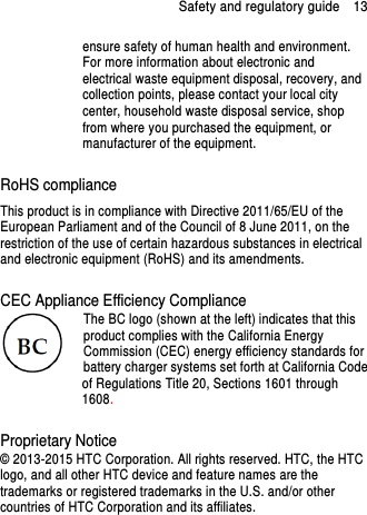 Safety and regulatory guide    13 ensure safety of human health and environment. For more information about electronic and electrical waste equipment disposal, recovery, and collection points, please contact your local city center, household waste disposal service, shop from where you purchased the equipment, or manufacturer of the equipment.  RoHS compliance This product is in compliance with Directive 2011/65/EU of the European Parliament and of the Council of 8 June 2011, on the restriction of the use of certain hazardous substances in electrical and electronic equipment (RoHS) and its amendments.  CEC Appliance Efficiency Compliance The BC logo (shown at the left) indicates that this product complies with the California Energy Commission (CEC) energy efficiency standards for battery charger systems set forth at California Code of Regulations Title 20, Sections 1601 through 1608.  Proprietary Notice © 2013-2015 HTC Corporation. All rights reserved. HTC, the HTC logo, and all other HTC device and feature names are the trademarks or registered trademarks in the U.S. and/or other countries of HTC Corporation and its affiliates.     