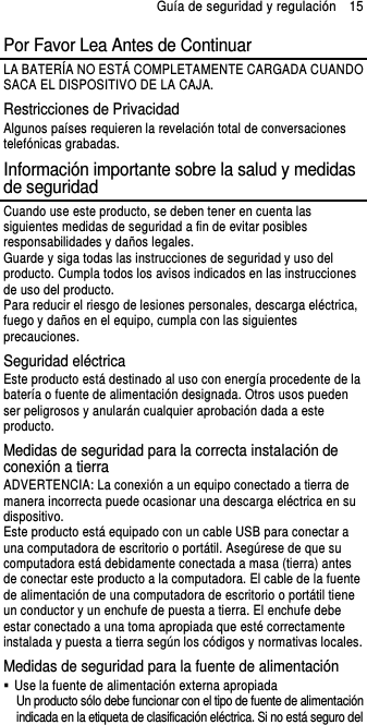 Guía de seguridad y regulación    15 Por Favor Lea Antes de Continuar LA BATERÍA NO ESTÁ COMPLETAMENTE CARGADA CUANDO SACA EL DISPOSITIVO DE LA CAJA. Restricciones de Privacidad Algunos países requieren la revelación total de conversaciones telefónicas grabadas. Información importante sobre la salud y medidas de seguridad Cuando use este producto, se deben tener en cuenta las siguientes medidas de seguridad a fin de evitar posibles responsabilidades y daños legales. Guarde y siga todas las instrucciones de seguridad y uso del producto. Cumpla todos los avisos indicados en las instrucciones de uso del producto. Para reducir el riesgo de lesiones personales, descarga eléctrica, fuego y daños en el equipo, cumpla con las siguientes precauciones. Seguridad eléctrica Este producto está destinado al uso con energía procedente de la batería o fuente de alimentación designada. Otros usos pueden ser peligrosos y anularán cualquier aprobación dada a este producto. Medidas de seguridad para la correcta instalación de conexión a tierra ADVERTENCIA: La conexión a un equipo conectado a tierra de manera incorrecta puede ocasionar una descarga eléctrica en su dispositivo. Este producto está equipado con un cable USB para conectar a una computadora de escritorio o portátil. Asegúrese de que su computadora está debidamente conectada a masa (tierra) antes de conectar este producto a la computadora. El cable de la fuente de alimentación de una computadora de escritorio o portátil tiene un conductor y un enchufe de puesta a tierra. El enchufe debe estar conectado a una toma apropiada que esté correctamente instalada y puesta a tierra según los códigos y normativas locales. Medidas de seguridad para la fuente de alimentación   Use la fuente de alimentación externa apropiada Un producto sólo debe funcionar con el tipo de fuente de alimentación indicada en la etiqueta de clasificación eléctrica. Si no está seguro del 