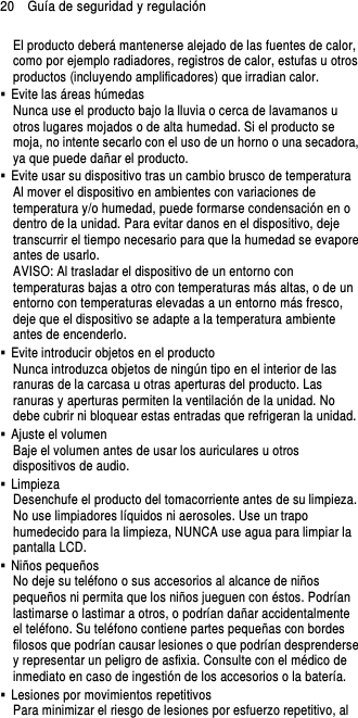 20    Guía de seguridad y regulación El producto deberá mantenerse alejado de las fuentes de calor, como por ejemplo radiadores, registros de calor, estufas u otros productos (incluyendo amplificadores) que irradian calor.   Evite las áreas húmedas Nunca use el producto bajo la lluvia o cerca de lavamanos u otros lugares mojados o de alta humedad. Si el producto se moja, no intente secarlo con el uso de un horno o una secadora, ya que puede dañar el producto.   Evite usar su dispositivo tras un cambio brusco de temperatura Al mover el dispositivo en ambientes con variaciones de temperatura y/o humedad, puede formarse condensación en o dentro de la unidad. Para evitar danos en el dispositivo, deje transcurrir el tiempo necesario para que la humedad se evapore antes de usarlo. AVISO: Al trasladar el dispositivo de un entorno con temperaturas bajas a otro con temperaturas más altas, o de un entorno con temperaturas elevadas a un entorno más fresco, deje que el dispositivo se adapte a la temperatura ambiente antes de encenderlo.   Evite introducir objetos en el producto Nunca introduzca objetos de ningún tipo en el interior de las ranuras de la carcasa u otras aperturas del producto. Las ranuras y aperturas permiten la ventilación de la unidad. No debe cubrir ni bloquear estas entradas que refrigeran la unidad.   Ajuste el volumen Baje el volumen antes de usar los auriculares u otros dispositivos de audio.   Limpieza Desenchufe el producto del tomacorriente antes de su limpieza. No use limpiadores líquidos ni aerosoles. Use un trapo humedecido para la limpieza, NUNCA use agua para limpiar la pantalla LCD.     Niños pequeños No deje su teléfono o sus accesorios al alcance de niños pequeños ni permita que los niños jueguen con éstos. Podrían lastimarse o lastimar a otros, o podrían dañar accidentalmente el teléfono. Su teléfono contiene partes pequeñas con bordes filosos que podrían causar lesiones o que podrían desprenderse y representar un peligro de asfixia. Consulte con el médico de inmediato en caso de ingestión de los accesorios o la batería.   Lesiones por movimientos repetitivos Para minimizar el riesgo de lesiones por esfuerzo repetitivo, al 