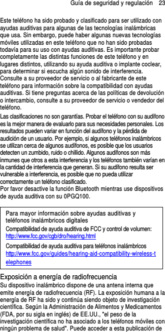 Guía de seguridad y regulación    23 Este teléfono ha sido probado y clasificado para ser utilizado con ayudas auditivas para algunas de las tecnologías inalámbricas que usa. Sin embargo, puede haber algunas nuevas tecnologías móviles utilizadas en este teléfono que no han sido probadas todavía para su uso con ayudas auditivas. Es importante probar completamente las distintas funciones de este teléfono y en lugares distintos, utilizando su ayuda auditiva o implante coclear, para determinar si escucha algún sonido de interferencia. Consulte a su proveedor de servicio o al fabricante de este teléfono para información sobre la compatibilidad con ayudas auditivas. Si tiene preguntas acerca de las políticas de devolución o intercambio, consulte a su proveedor de servicio o vendedor del teléfono. Las clasificaciones no son garantías. Probar el teléfono con su audífono es la mejor manera de evaluarlo para sus necesidades personales. Los resultados pueden variar en función del audífono y la pérdida de audición de un usuario. Por ejemplo, si algunos teléfonos inalámbricos se utilizan cerca de algunos audífonos, es posible que los usuarios detecten un zumbido, ruido o chillido. Algunos audífonos son más inmunes que otros a esta interferencia y los teléfonos también varían en la cantidad de interferencia que generan. Si su audífono resulta ser vulnerable a interferencia, es posible que no pueda utilizar correctamente un teléfono clasificado. Por favor desactive la función Bluetooth mientras use dispositivos de ayuda auditiva con su 0PGQ100.                                                                      Para mayor información sobre ayudas auditivas y teléfonos inalámbricos digitales Compatibilidad de ayuda auditiva de FCC y control de volumen: http://www.fcc.gov/cgb/dro/hearing.html Compatibilidad de ayuda auditiva para teléfonos inalámbricos http://www.fcc.gov/guides/hearing-aid-compatibility-wireless-telephones Exposición a energía de radiofrecuencia Su dispositivo inalámbrico dispone de una antena interna que emite energía de radiofrecuencia (RF). La exposición humana a la energía de RF ha sido y continúa siendo objeto de investigación científica. Según la Administración de Alimentos y Medicamentos (FDA, por su sigla en inglés) de EE.UU., &quot;el peso de la investigación científica no ha asociado a los teléfonos móviles con ningún problema de salud&quot;. Puede acceder a esta publicación de 