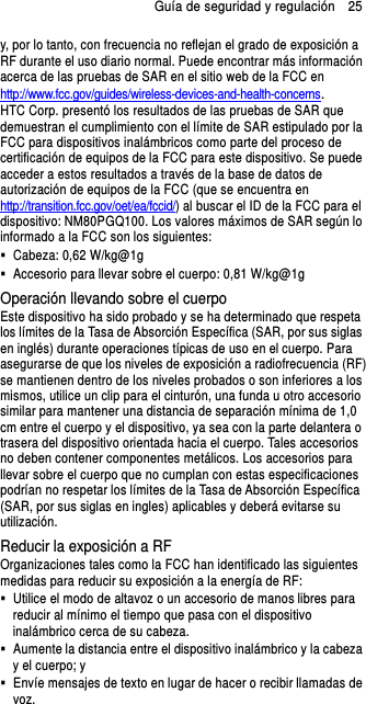 Guía de seguridad y regulación    25 y, por lo tanto, con frecuencia no reflejan el grado de exposición a RF durante el uso diario normal. Puede encontrar más información acerca de las pruebas de SAR en el sitio web de la FCC en http://www.fcc.gov/guides/wireless-devices-and-health-concerns.     HTC Corp. presentó los resultados de las pruebas de SAR que demuestran el cumplimiento con el límite de SAR estipulado por la FCC para dispositivos inalámbricos como parte del proceso de certificación de equipos de la FCC para este dispositivo. Se puede acceder a estos resultados a través de la base de datos de autorización de equipos de la FCC (que se encuentra en http://transition.fcc.gov/oet/ea/fccid/) al buscar el ID de la FCC para el dispositivo: NM80PGQ100. Los valores máximos de SAR según lo informado a la FCC son los siguientes:   Cabeza: 0,62 W/kg@1g   Accesorio para llevar sobre el cuerpo: 0,81 W/kg@1g Operación llevando sobre el cuerpo Este dispositivo ha sido probado y se ha determinado que respeta los límites de la Tasa de Absorción Específica (SAR, por sus siglas en inglés) durante operaciones típicas de uso en el cuerpo. Para asegurarse de que los niveles de exposición a radiofrecuencia (RF) se mantienen dentro de los niveles probados o son inferiores a los mismos, utilice un clip para el cinturón, una funda u otro accesorio similar para mantener una distancia de separación mínima de 1,0 cm entre el cuerpo y el dispositivo, ya sea con la parte delantera o trasera del dispositivo orientada hacia el cuerpo. Tales accesorios no deben contener componentes metálicos. Los accesorios para llevar sobre el cuerpo que no cumplan con estas especificaciones podrían no respetar los límites de la Tasa de Absorción Específica (SAR, por sus siglas en ingles) aplicables y deberá evitarse su utilización. Reducir la exposición a RF   Organizaciones tales como la FCC han identificado las siguientes medidas para reducir su exposición a la energía de RF:   Utilice el modo de altavoz o un accesorio de manos libres para reducir al mínimo el tiempo que pasa con el dispositivo inalámbrico cerca de su cabeza.     Aumente la distancia entre el dispositivo inalámbrico y la cabeza y el cuerpo; y   Envíe mensajes de texto en lugar de hacer o recibir llamadas de voz. 