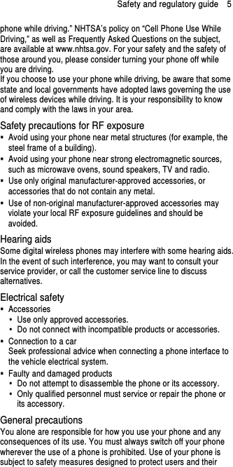 Safety and regulatory guide    5 phone while driving.” NHTSA’s policy on “Cell Phone Use While Driving,” as well as Frequently Asked Questions on the subject, are available at www.nhtsa.gov. For your safety and the safety of those around you, please consider turning your phone off while you are driving.       If you choose to use your phone while driving, be aware that some state and local governments have adopted laws governing the use of wireless devices while driving. It is your responsibility to know and comply with the laws in your area. Safety precautions for RF exposure   Avoid using your phone near metal structures (for example, the steel frame of a building).   Avoid using your phone near strong electromagnetic sources, such as microwave ovens, sound speakers, TV and radio.   Use only original manufacturer-approved accessories, or accessories that do not contain any metal.   Use of non-original manufacturer-approved accessories may violate your local RF exposure guidelines and should be avoided. Hearing aids Some digital wireless phones may interfere with some hearing aids. In the event of such interference, you may want to consult your service provider, or call the customer service line to discuss alternatives. Electrical safety   Accessories   Use only approved accessories.   Do not connect with incompatible products or accessories.   Connection to a car Seek professional advice when connecting a phone interface to the vehicle electrical system.   Faulty and damaged products   Do not attempt to disassemble the phone or its accessory.   Only qualified personnel must service or repair the phone or its accessory.   General precautions You alone are responsible for how you use your phone and any consequences of its use. You must always switch off your phone wherever the use of a phone is prohibited. Use of your phone is subject to safety measures designed to protect users and their 