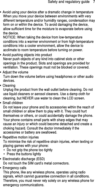 Safety and regulatory guide    7   Avoid using your device after a dramatic change in temperature When you move your device between environments with very different temperature and/or humidity ranges, condensation may form on or within the device. To avoid damaging the device, allow sufficient time for the moisture to evaporate before using the device. NOTICE: When taking the device from low-temperature conditions into a warmer environment or from high-temperature conditions into a cooler environment, allow the device to acclimate to room temperature before turning on power.   Avoid pushing objects into product Never push objects of any kind into cabinet slots or other openings in the product. Slots and openings are provided for ventilation. These openings must not be blocked or covered.   Adjust the volume Turn down the volume before using headphones or other audio devices.   Cleaning Unplug the product from the wall outlet before cleaning. Do not use liquid cleaners or aerosol cleaners. Use a damp cloth for cleaning, but NEVER use water to clean the LCD screen.     Small children Do not leave your phone and its accessories within the reach of small children or allow them to play with it. They could hurt themselves or others, or could accidentally damage the phone. Your phone contains small parts with sharp edges that may cause an injury or which could become detached and create a choking hazard. Consult the doctor immediately if the accessories or battery are swallowed.   Repetitive motion injuries To minimise the risk of repetitive strain injuries, when texting or playing games with your phone:   Do not grip the phone too tightly   Press the buttons lightly   Electrostatic discharge (ESD) Do not touch the SIM card’s metal connectors.     Emergency calls This phone, like any wireless phone, operates using radio signals, which cannot guarantee connection in all conditions. Therefore, you must never rely solely on any wireless phone for emergency communications. 