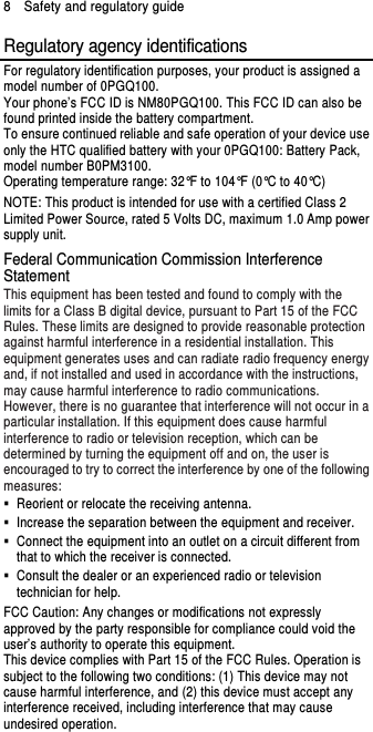 8    Safety and regulatory guide Regulatory agency identifications For regulatory identification purposes, your product is assigned a model number of 0PGQ100. Your phone’s FCC ID is NM80PGQ100. This FCC ID can also be found printed inside the battery compartment. To ensure continued reliable and safe operation of your device use only the HTC qualified battery with your 0PGQ100: Battery Pack, model number B0PM3100. Operating temperature range: 32°F to 104°F (0°C to 40°C) NOTE: This product is intended for use with a certified Class 2 Limited Power Source, rated 5 Volts DC, maximum 1.0 Amp power supply unit. Federal Communication Commission Interference Statement This equipment has been tested and found to comply with the limits for a Class B digital device, pursuant to Part 15 of the FCC Rules. These limits are designed to provide reasonable protection against harmful interference in a residential installation. This equipment generates uses and can radiate radio frequency energy and, if not installed and used in accordance with the instructions, may cause harmful interference to radio communications. However, there is no guarantee that interference will not occur in a particular installation. If this equipment does cause harmful interference to radio or television reception, which can be determined by turning the equipment off and on, the user is encouraged to try to correct the interference by one of the following measures:   Reorient or relocate the receiving antenna.     Increase the separation between the equipment and receiver.   Connect the equipment into an outlet on a circuit different from that to which the receiver is connected.   Consult the dealer or an experienced radio or television technician for help.   FCC Caution: Any changes or modifications not expressly approved by the party responsible for compliance could void the user’s authority to operate this equipment. This device complies with Part 15 of the FCC Rules. Operation is subject to the following two conditions: (1) This device may not cause harmful interference, and (2) this device must accept any interference received, including interference that may cause undesired operation. 