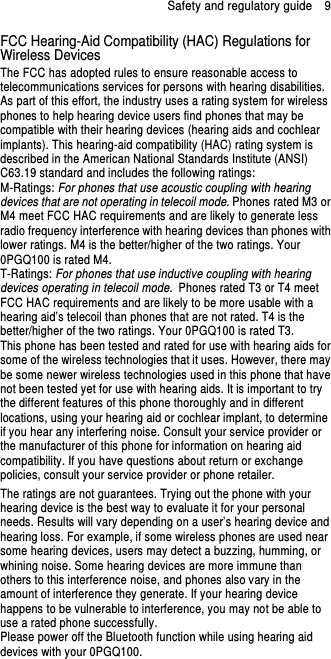 Safety and regulatory guide    9 FCC Hearing-Aid Compatibility (HAC) Regulations for Wireless Devices The FCC has adopted rules to ensure reasonable access to telecommunications services for persons with hearing disabilities. As part of this effort, the industry uses a rating system for wireless phones to help hearing device users find phones that may be compatible with their hearing devices (hearing aids and cochlear implants). This hearing-aid compatibility (HAC) rating system is described in the American National Standards Institute (ANSI) C63.19 standard and includes the following ratings: M-Ratings: For phones that use acoustic coupling with hearing devices that are not operating in telecoil mode. Phones rated M3 or M4 meet FCC HAC requirements and are likely to generate less radio frequency interference with hearing devices than phones with lower ratings. M4 is the better/higher of the two ratings. Your 0PGQ100 is rated M4. T-Ratings: For phones that use inductive coupling with hearing devices operating in telecoil mode. Phones rated T3 or T4 meet FCC HAC requirements and are likely to be more usable with a hearing aid’s telecoil than phones that are not rated. T4 is the better/higher of the two ratings. Your 0PGQ100 is rated T3. This phone has been tested and rated for use with hearing aids for some of the wireless technologies that it uses. However, there may be some newer wireless technologies used in this phone that have not been tested yet for use with hearing aids. It is important to try the different features of this phone thoroughly and in different locations, using your hearing aid or cochlear implant, to determine if you hear any interfering noise. Consult your service provider or the manufacturer of this phone for information on hearing aid compatibility. If you have questions about return or exchange policies, consult your service provider or phone retailer. The ratings are not guarantees. Trying out the phone with your hearing device is the best way to evaluate it for your personal needs. Results will vary depending on a user’s hearing device and hearing loss. For example, if some wireless phones are used near some hearing devices, users may detect a buzzing, humming, or whining noise. Some hearing devices are more immune than others to this interference noise, and phones also vary in the amount of interference they generate. If your hearing device happens to be vulnerable to interference, you may not be able to use a rated phone successfully. Please power off the Bluetooth function while using hearing aid devices with your 0PGQ100. 