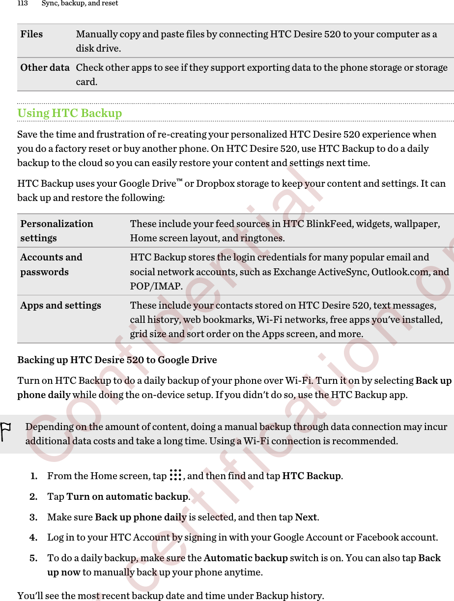 Files Manually copy and paste files by connecting HTC Desire 520 to your computer as adisk drive.Other data Check other apps to see if they support exporting data to the phone storage or storagecard.Using HTC BackupSave the time and frustration of re-creating your personalized HTC Desire 520 experience whenyou do a factory reset or buy another phone. On HTC Desire 520, use HTC Backup to do a dailybackup to the cloud so you can easily restore your content and settings next time.HTC Backup uses your Google Drive™ or Dropbox storage to keep your content and settings. It canback up and restore the following:Personalizationsettings These include your feed sources in HTC BlinkFeed, widgets, wallpaper,Home screen layout, and ringtones.Accounts andpasswords HTC Backup stores the login credentials for many popular email andsocial network accounts, such as Exchange ActiveSync, Outlook.com, andPOP/IMAP.Apps and settings These include your contacts stored on HTC Desire 520, text messages,call history, web bookmarks, Wi-Fi networks, free apps you&apos;ve installed,grid size and sort order on the Apps screen, and more.Backing up HTC Desire 520 to Google DriveTurn on HTC Backup to do a daily backup of your phone over Wi-Fi. Turn it on by selecting Back upphone daily while doing the on-device setup. If you didn&apos;t do so, use the HTC Backup app.Depending on the amount of content, doing a manual backup through data connection may incuradditional data costs and take a long time. Using a Wi-Fi connection is recommended.1. From the Home screen, tap  , and then find and tap HTC Backup.2. Tap Turn on automatic backup.3. Make sure Back up phone daily is selected, and then tap Next.4. Log in to your HTC Account by signing in with your Google Account or Facebook account.5. To do a daily backup, make sure the Automatic backup switch is on. You can also tap Backup now to manually back up your phone anytime.You&apos;ll see the most recent backup date and time under Backup history.113 Sync, backup, and reset        Confidential  For certification only