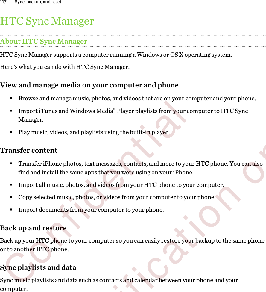 HTC Sync ManagerAbout HTC Sync ManagerHTC Sync Manager supports a computer running a Windows or OS X operating system.Here&apos;s what you can do with HTC Sync Manager.View and manage media on your computer and phone§Browse and manage music, photos, and videos that are on your computer and your phone.§Import iTunes and Windows Media® Player playlists from your computer to HTC SyncManager.§Play music, videos, and playlists using the built-in player.Transfer content§Transfer iPhone photos, text messages, contacts, and more to your HTC phone. You can alsofind and install the same apps that you were using on your iPhone.§Import all music, photos, and videos from your HTC phone to your computer.§Copy selected music, photos, or videos from your computer to your phone.§Import documents from your computer to your phone.Back up and restoreBack up your HTC phone to your computer so you can easily restore your backup to the same phoneor to another HTC phone.Sync playlists and dataSync music playlists and data such as contacts and calendar between your phone and yourcomputer.117 Sync, backup, and reset        Confidential  For certification only
