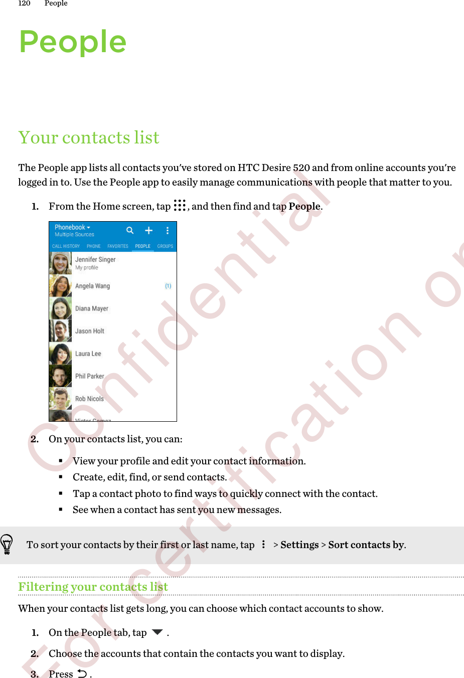 PeopleYour contacts listThe People app lists all contacts you&apos;ve stored on HTC Desire 520 and from online accounts you&apos;relogged in to. Use the People app to easily manage communications with people that matter to you.1. From the Home screen, tap  , and then find and tap People. 2. On your contacts list, you can:§View your profile and edit your contact information.§Create, edit, find, or send contacts.§Tap a contact photo to find ways to quickly connect with the contact.§See when a contact has sent you new messages.To sort your contacts by their first or last name, tap   &gt; Settings &gt; Sort contacts by.Filtering your contacts listWhen your contacts list gets long, you can choose which contact accounts to show.1. On the People tab, tap  .2. Choose the accounts that contain the contacts you want to display.3. Press  .120 People        Confidential  For certification only
