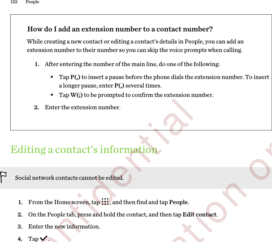 How do I add an extension number to a contact number?While creating a new contact or editing a contact&apos;s details in People, you can add anextension number to their number so you can skip the voice prompts when calling.1. After entering the number of the main line, do one of the following:§Tap P(,) to insert a pause before the phone dials the extension number. To inserta longer pause, enter P(,) several times.§Tap W(;) to be prompted to confirm the extension number.2. Enter the extension number.Editing a contact’s informationSocial network contacts cannot be edited.1. From the Home screen, tap  , and then find and tap People.2. On the People tab, press and hold the contact, and then tap Edit contact.3. Enter the new information.4. Tap  .122 People        Confidential  For certification only