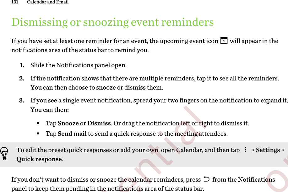Dismissing or snoozing event remindersIf you have set at least one reminder for an event, the upcoming event icon   will appear in thenotifications area of the status bar to remind you.1. Slide the Notifications panel open.2. If the notification shows that there are multiple reminders, tap it to see all the reminders.You can then choose to snooze or dismiss them.3. If you see a single event notification, spread your two fingers on the notification to expand it.You can then:§Tap Snooze or Dismiss. Or drag the notification left or right to dismiss it.§Tap Send mail to send a quick response to the meeting attendees.To edit the preset quick responses or add your own, open Calendar, and then tap   &gt; Settings &gt;Quick response.If you don&apos;t want to dismiss or snooze the calendar reminders, press   from the Notificationspanel to keep them pending in the notifications area of the status bar.131 Calendar and Email         Confidential  For certification only