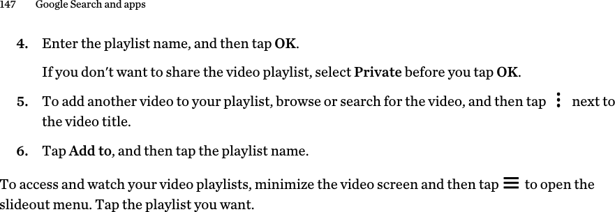 4. Enter the playlist name, and then tap OK. If you don&apos;t want to share the video playlist, select Private before you tap OK.5. To add another video to your playlist, browse or search for the video, and then tap   next tothe video title.6. Tap Add to, and then tap the playlist name.To access and watch your video playlists, minimize the video screen and then tap   to open theslideout menu. Tap the playlist you want.147 Google Search and apps        Confidential  For certification only