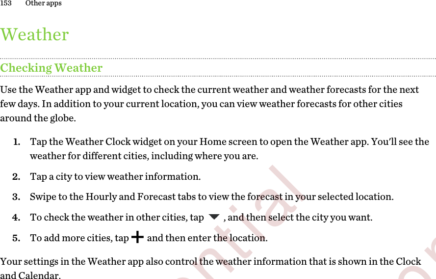 WeatherChecking WeatherUse the Weather app and widget to check the current weather and weather forecasts for the nextfew days. In addition to your current location, you can view weather forecasts for other citiesaround the globe.1. Tap the Weather Clock widget on your Home screen to open the Weather app. You&apos;ll see theweather for different cities, including where you are.2. Tap a city to view weather information.3. Swipe to the Hourly and Forecast tabs to view the forecast in your selected location.4. To check the weather in other cities, tap  , and then select the city you want.5. To add more cities, tap   and then enter the location.Your settings in the Weather app also control the weather information that is shown in the Clockand Calendar.153 Other apps        Confidential  For certification only