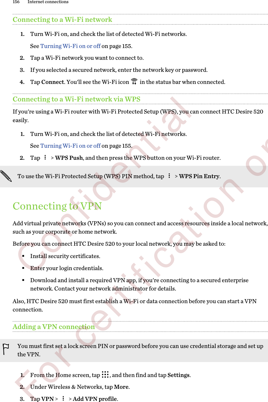 Connecting to a Wi-Fi network1. Turn Wi-Fi on, and check the list of detected Wi-Fi networks. See Turning Wi-Fi on or off on page 155.2. Tap a Wi-Fi network you want to connect to.3. If you selected a secured network, enter the network key or password.4. Tap Connect. You&apos;ll see the Wi-Fi icon   in the status bar when connected.Connecting to a Wi-Fi network via WPSIf you&apos;re using a Wi-Fi router with Wi-Fi Protected Setup (WPS), you can connect HTC Desire 520easily.1. Turn Wi-Fi on, and check the list of detected Wi-Fi networks. See Turning Wi-Fi on or off on page 155.2. Tap   &gt; WPS Push, and then press the WPS button on your Wi-Fi router. To use the Wi-Fi Protected Setup (WPS) PIN method, tap   &gt; WPS Pin Entry.Connecting to VPNAdd virtual private networks (VPNs) so you can connect and access resources inside a local network,such as your corporate or home network.Before you can connect HTC Desire 520 to your local network, you may be asked to:§Install security certificates.§Enter your login credentials.§Download and install a required VPN app, if you&apos;re connecting to a secured enterprisenetwork. Contact your network administrator for details.Also, HTC Desire 520 must first establish a Wi-Fi or data connection before you can start a VPNconnection.Adding a VPN connectionYou must first set a lock screen PIN or password before you can use credential storage and set upthe VPN.1. From the Home screen, tap  , and then find and tap Settings.2. Under Wireless &amp; Networks, tap More.3. Tap VPN &gt;   &gt; Add VPN profile.156 Internet connections        Confidential  For certification only