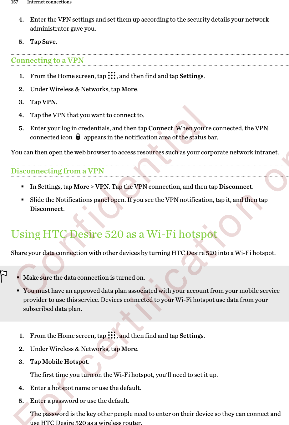 4. Enter the VPN settings and set them up according to the security details your networkadministrator gave you.5. Tap Save.Connecting to a VPN1. From the Home screen, tap  , and then find and tap Settings.2. Under Wireless &amp; Networks, tap More.3. Tap VPN.4. Tap the VPN that you want to connect to.5. Enter your log in credentials, and then tap Connect. When you’re connected, the VPNconnected icon   appears in the notification area of the status bar.You can then open the web browser to access resources such as your corporate network intranet.Disconnecting from a VPN§In Settings, tap More &gt; VPN. Tap the VPN connection, and then tap Disconnect.§Slide the Notifications panel open. If you see the VPN notification, tap it, and then tapDisconnect.Using HTC Desire 520 as a Wi-Fi hotspotShare your data connection with other devices by turning HTC Desire 520 into a Wi-Fi hotspot.§Make sure the data connection is turned on.§You must have an approved data plan associated with your account from your mobile serviceprovider to use this service. Devices connected to your Wi-Fi hotspot use data from yoursubscribed data plan.1. From the Home screen, tap  , and then find and tap Settings.2. Under Wireless &amp; Networks, tap More.3. Tap Mobile Hotspot. The first time you turn on the Wi-Fi hotspot, you&apos;ll need to set it up.4. Enter a hotspot name or use the default.5. Enter a password or use the default. The password is the key other people need to enter on their device so they can connect anduse HTC Desire 520 as a wireless router.157 Internet connections        Confidential  For certification only
