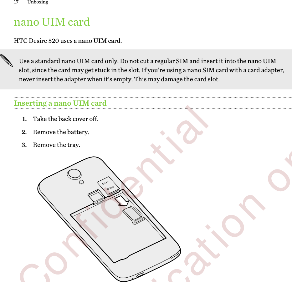 nano UIM cardHTC Desire 520 uses a nano UIM card.Use a standard nano UIM card only. Do not cut a regular SIM and insert it into the nano UIMslot, since the card may get stuck in the slot. If you’re using a nano SIM card with a card adapter,never insert the adapter when it’s empty. This may damage the card slot.Inserting a nano UIM card1. Take the back cover off.2. Remove the battery.3. Remove the tray. 17 Unboxing        Confidential  For certification only